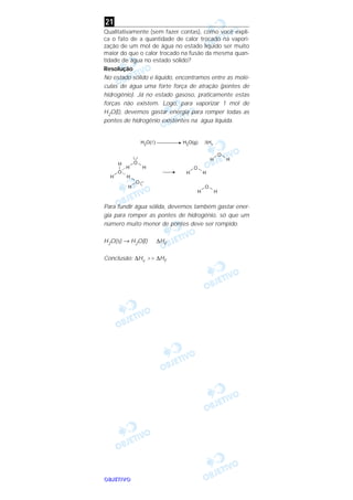 OOOOBBBBJJJJEEEETTTTIIIIVVVVOOOO
Qualitativamente (sem fazer contas), como você expli-
ca o fato de a quantidade de calor trocado na vapori-
zação de um moI de água no estado líquido ser muito
maior do que o calor trocado na fusão da mesma quan-
tidade de água no estado sólido?
Resolução
No estado sólido e líquido, encontramos entre as molé-
culas de água uma forte força de atração (pontes de
hidrogênio). Já no estado gasoso, praticamente estas
forças não existem. Logo, para vaporizar 1 mol de
H2O(l), devemos gastar energia para romper todas as
pontes de hidrogênio existentes na água líquida.
Para fundir água sólida, devemos também gastar ener-
gia para romper as pontes de hidrogênio, só que um
número muito menor de pontes deve ser rompido.
H2O(s) → H2O(l) ∆HF
Conclusão: ∆Hv >> ∆HF
21
 