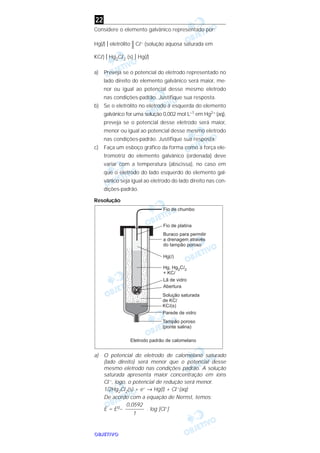 OOOOBBBBJJJJEEEETTTTIIIIVVVVOOOO
Considere o elemento galvânico representado por:
Hg(l) I eletrólito || Cl– (solução aquosa saturada em
KCl) I Hg2Cl2 (s) I Hg(l)
a) Preveja se o potencial do eletrodo representado no
lado direito do elemento galvânico será maior, me-
nor ou igual ao potencial desse mesmo eletrodo
nas condições-padrão. Justifique sua resposta.
b) Se o eletrólito no eletrodo à esquerda do elemento
galvânico for uma solução 0,002 moI L–1 em Hg2+ (aq),
preveja se o potencial desse eletrodo será maior,
menor ou igual ao potencial desse mesmo eletrodo
nas condições-padrão. Justifique sua resposta.
c) Faça um esboço gráfico da forma como a força ele-
tromotriz do elemento galvânico (ordenada) deve
variar com a temperatura (abscissa), no caso em
que o eletrodo do lado esquerdo do elemento gal-
vânico seja igual ao eletrodo do lado direito nas con-
dições-padrão.
Resolução
a) O potencial do eletrodo de calomelano saturado
(lado direito) será menor que o potencial desse
mesmo eletrodo nas condições padrão. A solução
saturada apresenta maior concentração em íons
Cl–, logo, o potencial de redução será menor.
1/2Hg2Cl2(s) + e– → Hg(l) + Cl–(aq)
De acordo com a equação de Nernst, temos:
E = E0– . log [Cl–]
0,0592
–––––––
1
22
 