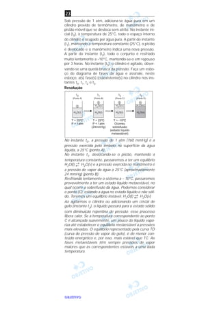 OOOOBBBBJJJJEEEETTTTIIIIVVVVOOOO
Sob pressão de 1 atm, adiciona-se água pura em um
cilindro provido de termômetro, de manômetro e de
pistão móvel que se desloca sem atrito. No instante ini-
cial (t0), à temperatura de 25°C, todo o espaço interno
do cilindro é ocupado por água pura. A partir do instante
(t1), mantendo a temperatura constante (25°C), o pistão
é deslocado e o manômetro indica uma nova pressão.
A partir do instante (t2), todo o conjunto é resfriado
muito lentamente a –10°C, mantendo-se-o em repouso
por 3 horas. No instante (t3), o cilindro é agitado, obser-
vando-se uma queda brusca da pressão. Faça um esbo-
ço do diagrama de fases da água e assinale, neste
esboço, a(s) fase(s) (co)existente(s) no cilindro nos ins-
tantes t0, t1, t2 e t3.
Resolução
No instante t0 , a pressão de 1 atm (760 mmHg) é a
pressão exercida pelo êmbolo na superfície da água
líquida, a 25°C (ponto A).
No instante t1, deslocando-se o pistão, mantendo a
temperatura constante, passaremos a ter um equilíbrio
H2O(l) →
← H2O(v) e a pressão exercida no manômetro é
a pressão de vapor da água a 25°C (aproximadamente
24 mmHg) (ponto B).
Resfriando lentamente o sistema a – 10°C, passaremos
provavelmente a ter um estado líquido metaestável, no
qual ocorre a sobrefusão da água. Podemos considerar
o ponto (C), estando a água no estado líquido e não sóli-
do. Teremos um equilíbrio instável: H2O(l) →
← H2O(v)
Ao agitarmos o cilindro ou adicionando um cristal de
gelo (instante t3), o líquido passará para o estado sólido
com diminuição repentina de pressão; esse processo
libera calor. Se a temperatura correspondente ao ponto
C é alcançada suavemente, um pouco do líquido vapo-
riza até estabelecer o equilíbrio metaestável a pressões
mais elevadas. O equilíbrio representado pela curva TD
(curva de pressão de vapor do gelo), é de menor con-
teúdo energético e, por isso, mais estável que TC. As
fases metaestáveis têm sempre pressões de vapor
maiores que às correspondentes estáveis a uma dada
temperatura.
23
 