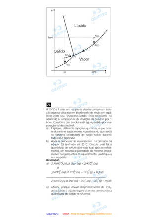 OOOOBBBBJJJJEEEETTTTIIIIVVVVOOOO
A 25°C e 1 atm, um recipiente aberto contém um solu-
ção aquosa saturada em bicarbonato de sódio em equi-
líbrio com seu respectivo sólido. Este recipiente foi
aquecido à temperatura de ebulição da solução por 1
hora. Considere que o volume de água perdido por eva-
poração foi desprezível.
a) Explique, utilizando equações químicas, o que ocor-
re durante o aquecimento, considerando que ainda
se observa bicarbonato de sódio sólido durante
todo esse processo.
b) Após o processo de aquecimento, o conteúdo do
béquer foi resfriado até 25°C. Discuta qual foi a
quantidade de sólido observada logo após o resfria-
mento, em relação à quantidade do mesmo (maior,
menor ou igual) antes do aquecimento. Justifique a
sua resposta.
Resolução
a) 2 NaHCO3(s) →← 2Na+(aq) + 2HCO–
3 (aq)
⊕
2HCO–
3 (aq) →← CO2–
3 (aq) + CO2 (g) + H2O(l)
_____________________________________________
2 NaHCO3(s) →← 2Na+(aq) + CO2–
3 (aq) + CO2 (g) + H2O(l)
b) Menor, porque houve desprendimento de CO2,
deslocando o equilíbrio para a direita, diminuindo a
quantidade de sólido no sistema.
24
UUUUNNNNEEEESSSSPPPP ---- ((((PPPPrrrroooovvvvaaaa ddddeeee LLLLíííínnnngggguuuuaaaa PPPPoooorrrrttttuuuugggguuuueeeessssaaaa)))) DDDDeeeezzzzeeeemmmmbbbbrrrroooo////2222000000004444
 