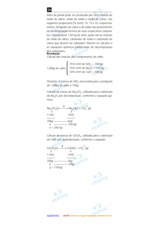 OOOOBBBBJJJJEEEETTTTIIIIVVVVOOOO
Vidro de janela pode ser produzido por uma mistura de
óxido de silício, óxido de sódio e óxido de cálcio, nas
seguintes proporções (% m/m): 75, 15 e 10, respectiva-
mente. Os óxidos de cálcio e de sódio são provenientes
da decomposição térmica de seus respectivos carbona-
tos. Para produzir 1,00 kg de vidro, quais são as massas
de óxido de silício, carbonato de sódio e carbonato de
cálcio que devem ser utilizadas? Mostre os cálculos e
as equações químicas balanceadas de decomposição
dos carbonatos.
Resolução
Cálculo das massas dos componentes do vidro
1,00kg de vidro
Ά
Portanto, a massa de SiO2 necessária para a produção
de 1,00kg de vidro é 750g.
Cálculo da massa de Na2CO3, utilizada para a obtenção
do Na2O, por decomposição, conforme a equação quí-
mica:
∆
Na2CO3(s) → Na2O(s) + CO2 (g)
↓ ↓
1 mol 1mol
123 123
106g –––––––––– 62g
x –––––––––– 150,0g
x = 256,5g
Cálculo da massa de CaCO3, utilizada para a obtenção
de CaO, por decomposição, conforme a equação:
∆
CaCO3(s) → CaO(s) + CO2 (g)
↓ ↓
1 mol 1mol
123 123
100g –––––––––– 56g
y –––––––––– 100g
y = 178,6g
75% m/m de SiO2 = 750,0g
15% m/m de Na2O = 150,0g
10% m/m de CaO = 100,0g
26
UUUUNNNNEEEESSSSPPPP ---- ((((PPPPrrrroooovvvvaaaa ddddeeee LLLLíííínnnngggguuuuaaaa PPPPoooorrrrttttuuuugggguuuueeeessssaaaa)))) DDDDeeeezzzzeeeemmmmbbbbrrrroooo////2222000000004444
 