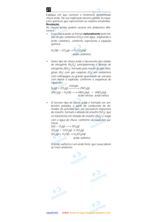 OOOOBBBBJJJJEEEETTTTIIIIVVVVOOOO
Explique em que consiste o fenômeno denominado
chuva ácida. Da sua explicação devem constar as equa-
ções químicas que representam as reações envolvidas.
Resolução
As chuvas ácidas podem ocorrer em ambientes dife-
rentes.
• Essa chuva pode-se formar naturalmente pela rea-
ção do gás carbônico (CO2) com água, originando o
ácido carbônico, conforme representa a equação
química:
H2O(l) + CO2(g) → H2CO3(aq)
ácido carbônico
• Outro tipo de chuva ácida é decorrente dos óxidos
de nitrogênio (NxOy), principalmente o dióxido de
nitrogênio (NO2), formado pela reação de gás nitro-
gênio (N2) com gás oxigênio (O2) em ambientes
com relâmpagos ou grande quantidade de veículos
com motor à explosão, conforme a seqüência de
equações:
energia
N2(g) + 2O2(g) → 2NO2(g)
2NO2(g) + H2O(l) → HNO2(aq) + HNO3(aq)
ácido nitroso ácido nítrico
• O terceiro tipo de chuva ácida é formado em am-
bientes poluídos a partir da combustão de de-
rivados do petróleo que, por possuírem impurezas
de enxofre, formam o dióxido de enxofre (SO2), que
se transforma em trióxido de enxofre (SO3) e reage
com a água da chuva, conforme as equações quí-
micas:
S(s) + O2(g) → SO2(g)
SO2(g) + 1/2O2(g) → SO3(g)
SO3(g) + H2O(l) → H2SO4(aq)
ácido sulfúrico
O ácido sulfúrico é um ácido forte, que causa danos
ao meio ambiente.
27
UUUUNNNNEEEESSSSPPPP ---- ((((PPPPrrrroooovvvvaaaa ddddeeee LLLLíííínnnngggguuuuaaaa PPPPoooorrrrttttuuuugggguuuueeeessssaaaa)))) DDDDeeeezzzzeeeemmmmbbbbrrrroooo////2222000000004444
 