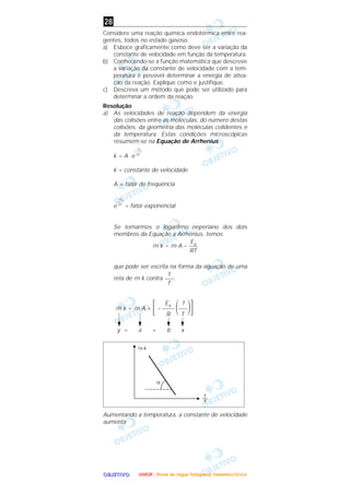OOOOBBBBJJJJEEEETTTTIIIIVVVVOOOO
Considere uma reação química endotérmica entre rea-
gentes, todos no estado gasoso.
a) Esboce graficamente como deve ser a variação da
constante de velocidade em função da temperatura.
b) Conhecendo-se a função matemática que descreve
a variação da constante de velocidade com a tem-
peratura é possível determinar a energia de ativa-
ção da reação. Explique como e justifique.
c) Descreva um método que pode ser utilizado para
determinar a ordem da reação.
Resolução
a) As velocidades de reação dependem da energia
das colisões entre as moléculas, do número destas
colisões, da geometria das moléculas colidentes e
da temperatura. Estas condições microscópicas
resumem-se na Equação de Arrhenius.
k = A e
k = constante de velocidade
A = fator de freqüência
e = fator exponencial
Se tomarmos o logaritmo neperiano dos dois
membros da Equação a Arrhenius, temos
ln k = ln A –
que pode ser escrita na forma da equação de uma
reta de ln k contra :
Ea 1
ln k = ln A + ΄– –––– ΂–––΃΅R T
y = a + b x
Aumentando a temperatura, a constante de velocidade
aumenta
1
–––
T
Ea–––
RT
– Ea
–––––
RT
– Ea
–––––
RT
28
UUUUNNNNEEEESSSSPPPP ---- ((((PPPPrrrroooovvvvaaaa ddddeeee LLLLíííínnnngggguuuuaaaa PPPPoooorrrrttttuuuugggguuuueeeessssaaaa)))) DDDDeeeezzzzeeeemmmmbbbbrrrroooo////2222000000004444
 