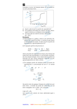 OOOOBBBBJJJJEEEETTTTIIIIVVVVOOOO
Considere a curva de titulação abaixo, de um ácido fra-
co com uma base forte.
a) Qual o valor do pH no ponto de equivalência?
b) Em qual(ais) intervalo(s) de volume de base adicio-
nado o sistema se comporta como tampão?
c) Em qual valor de volume de base adicionado
pH = pKa?
Resolução
a) Observando-se o gráfico, nota-se um aumento ele-
vado de pH a partir de 50mL, e conclui-se que houve
a neutralização do ácido. O valor do pH no ponto de
equivalência é aproximadamente 8,5.
b) A equação química do processo é:
Ácido + Base → Sal + Água
fraco forte (caráter básico)
Antes do ponto de equivalência temos uma mistura do
ácido fraco não neutralizado e o sal formado constituin-
do uma solução tampão. Esta é observada no gráfico no
intervalo em que temos pequenas variações de pH,
aproximadamente de 10mL a 45mL.
c) Em qualquer ponto de titulação (antes do ponto de
equivalência), a concentração de íon H+ se calcula
por
HA →← H+ + A–
ácido
fraco
Ka =
[H+] = . Ka
No ponto meio de qualquer titulação de ácido fraco por
base forte, a metade do ácido foi convertida na sua
base conjugada, isto é, [HA] = [A–], portanto,
[H+] = Ka
Logo, pH = pKa
Isto ocorre com volume de base adicionado igual a
25mL.
[HA]
––––––
[A–]
[H+] [A–]
–––––––––
[HA]
29
UUUUNNNNEEEESSSSPPPP ---- ((((PPPPrrrroooovvvvaaaa ddddeeee LLLLíííínnnngggguuuuaaaa PPPPoooorrrrttttuuuugggguuuueeeessssaaaa)))) DDDDeeeezzzzeeeemmmmbbbbrrrroooo////2222000000004444
 