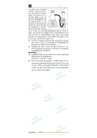 OOOOBBBBJJJJEEEETTTTIIIIVVVVOOOO
Considere que na figura
ao lado, o frasco A con-
tém peróxido de hidro-
gênio, os frascos B e C
contêm água e que se
observa borbulhamento
de gás no frasco C. O
frasco A é aberto para a
adição de 1g de dióxido
de manganês e imedia-
tamente fechado. Obser-
va-se, então, um aumento do fluxo de gás no frasco C.
Após um período de tempo, cessa o borbulhamento de
gás no frasco C, observando-se que ainda resta sólido
no frasco A. Separando-se este sólido e secando-o, veri-
fica-se que sua massa é igual a 1g.
a) Escreva a equação química que descreve a reação
que ocorre com o B peróxido de hidrogênio, na
ausência de dióxido de manganês.
b) Explique por que o fluxo de gás no frasco C au-
menta quando da adição de dióxido de manganês
ao peróxido de hidrogênio.
Resolução
a) A equação química que representa a decomposição
do peróxido de hidrogênio é:
2H2O2(l) → 2H2O(l) + O2(g)
b) Pelo enunciado da questão, o sólido MnO2 foi re-
cuperado totalmente no final do processo. Isto indi-
ca que o MnO2 atua como catalisador, aumentando
o fluxo de gás O2 no processo de decomposição,
que se torna mais rápido.
30
UUUUNNNNEEEESSSSPPPP ---- ((((PPPPrrrroooovvvvaaaa ddddeeee LLLLíííínnnngggguuuuaaaa PPPPoooorrrrttttuuuugggguuuueeeessssaaaa)))) DDDDeeeezzzzeeeemmmmbbbbrrrroooo////2222000000004444
 