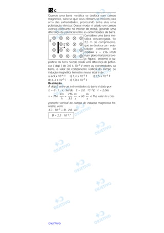 OOOOBBBBJJJJEEEETTTTIIIIVVVVOOOO
c
Quando uma barra metálica se desloca num campo
magnético, sabe-se que seus elétrons se movem para
uma das extremidades, provocando entre elas uma
polarização elétrica. Desse modo, é criado um campo
elétrico constante no interior do metal, gerando uma
diferença de potencial entre as extremidades da barra.
Considere uma barra me-
tálica descarregada, de
2,0 m de comprimento,
que se desloca com velo-
cidade constante de
módulo v = 216 km/h
num plano horizontal (ve-
ja figura), próximo à su-
perfície da Terra. Sendo criada uma diferença de poten-
cial ( ddp ) de 3,0 x 10–3 V entre as extremidades da
barra, o valor do componente vertical do campo de
indução magnética terrestre nesse local é de
a) 6,9 x 10–6 T b) 1,4 x 10–5 T c) 2,5 x 10–5 T
d) 4, 2 x 10–5 T e) 5,0 x 10–5 T
Resolução
A ddp E entre as extremidades da barra é dada por:
E = B . l . v. Sendo E = 3,0 . 10–3V, l = 2,0m,
v = 216 = = 60 e B o valor da com-
ponente vertical do campo de indução magnética ter-
restre, vem:
3,0 . 10–3 = B . 2,0 . 60
B = 2,5 . 10–5T
m
––
s
m
––
s
216
–––
3,6
km
–––
h
15
 