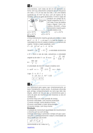OOOOBBBBJJJJEEEETTTTIIIIVVVVOOOO
d
Uma bicicleta, com rodas de 60 cm de diâmetro ex-
terno, tem seu velocímetro composto de um ímã preso
em raios, a 15 cm do eixo da roda, e de uma bobina
quadrada de 25 mm2 de área, com 20 espiras de fio
metálico, presa no garfo da bicicleta. O ímã é capaz de
produzir um campo de in-
dução magnética de 0,2 T
em toda a área da bobina
(veja a figura). Com a bi-
cicleta a 36 km/h, a força
eletromotriz máxima gera-
da pela bobina é de
a) 2 x 10–5V b) 5 x 10–3V c) 1 x 10–2V
d) 1 x 10–1V e) 2 x 10–1V
Resolução
A força eletromotriz máxima gerada pela bobina é dada
por E = n . B . l . v, em que l é o lado da bobina, v a
velocidade do ímã em relação à bobina e n o número de
espiras. Sendo a espira quadrada, vem:
l2 = 25 . 10–6 m2 ⇒ l = 5 . 10–3m
Sendo V = 36 = 10 a velocidade da bicicleta
e R = 30cm o raio da roda, calculemos a velocidade
angular ω da roda: V = ω . R ⇒ ω = =
ω =
A velocidade do ímã em relação à bobina será:
v = ω R’ ⇒ v = . 0,15 ⇒ v = 5m/s
Logo, E = n . B . l . v
E = 20 . 0,2 . 5 . 10–3 . 5 (V)
a
Um automóvel pára quase que instantaneamente ao
bater frontalmente numa árvore. A proteção oferecida
pelo air-bag, comparativamente ao carro que dele não
dispõe, advém do fato de que a transferência para o
carro de parte do momentum do motorista se dá em
condição de
a) menor força em maior período de tempo.
b) menor velocidade, com mesma aceleração.
c) menor energia, numa distância menor.
d) menor velocidade e maior desaceleração.
e) mesmo tempo, com força menor.
Resolução
A variação de momentum (quantidade de movimento) é
a mesma com ou sem air-bag.
A função do air-bag é aumentar o tempo em que a pes-
soa pára e conseqüentemente reduzir a intensidade da
força média que ela recebe.
Aumentando-se ∆t, reduz-se Fm.
∆
→
Q =
→
I =
→
Fm ∆t
17
E = 1 . 10–1V
m
–––
s
100
––––
3
rad
–––
s
100
––––
3
rad
–––
s
10
––––
0,30
V
––
R
m
–––
s
km
–––
h
16
 
