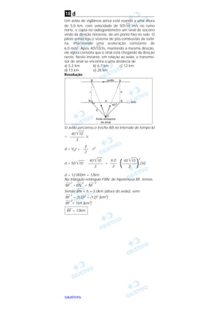 OOOOBBBBJJJJEEEETTTTIIIIVVVVOOOO
d
Um avião de vigilância aérea está voando a uma altura
de 5,0 km, com velocidade de 50͙ළළළ10 m/s no rumo
norte, e capta no radiogoniômetro um sinal de socorro
vindo da direção noroeste, de um ponto fixo no solo. O
piloto então liga o sistema de pós-combustão da turbi-
na, imprimindo uma aceleração constante de
6,0 m/s2. Após 40͙ළළළ10/3s, mantendo a mesma direção,
ele agora constata que o sinal está chegando da direção
oeste. Neste instante, em relação ao avião, o transmis-
sor do sinal se encontra a uma distância de
a) 5,2 km b) 6,7 km c) 12 km
d) 13 km e) 28 km
Resolução
O avião percorreu o trecho AB no intervalo de tempo ∆t
= s:
d = V0t + . t2
d = 50 ͙ෆෆ10 . +
2
(SI)
d = 12 000m = 12km
No triângulo retângulo FBN, de hipotenusa BF, temos:
BF
2
=BN
2
+ NF
2
Sendo BN = h = 5,0km (altura do avião), vem:
BF
2
= (5,0)2 + (12)2 (km2)
BF
2
= 169 (km2)
––––
BF = 13km
40 ͙ෆෆ10
(––––––––)3
6,0
––––
2
40 ͙ෆෆ10
––––––––
3
γ
–––
2
40 ͙ෆෆ10
––––––––
3
18
 