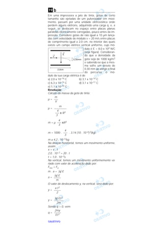 OOOOBBBBJJJJEEEETTTTIIIIVVVVOOOO
b
Em uma impressora a jato de tinta, gotas de certo
tamanho são ejetadas de um pulverizador em movi-
mento, passam por uma unidade eletrostática onde
perdem alguns elétrons, adquirindo uma carga q, e, a
seguir, se deslocam no espaço entre placas planas
paralelas eletricamente carregadas, pouco antes da im-
pressão. Considere gotas de raio igual a 10 µm lança-
das com velocidade de módulo v = 20 m/s entre placas
de comprimento igual a 2,0 cm, no interior das quais
existe um campo elétrico vertical uniforme, cujo mó-
dulo é E = 8,0 x 104 N/C
(veja figura). Consideran-
do que a densidade da
gota seja de 1000 kg/m3
e sabendo-se que a mes-
ma sofre um desvio de
0,30 mm ao atingir o final
do percurso, o mó-
dulo da sua carga elétrica é de
a) 2,0 x 10–14 C b) 3,1 x 10–14 C
c) 6,3 x 10–14 C d) 3,1 x 10–11 C
e) 1,1 x 10–10 C
Resolução
Cálculo da massa da gota de tinta:
µ =
µ =
m = µ πR3
m = 1000 . . 3,14 (10 . 10–6) 3(kg)
m ≅ 4,2 . 10–12kg
Na direção horizontal, temos um movimento uniforme,
assim:
x = v . t
2,0 . 10–2 = 20 . t
t = 1,0 . 10–3s
Na vertical, temos um movimento uniformemente va-
riado com valor de aceleração dado por:
Fres = Fe
m . a = ͉q͉ E
a =
O valor do deslocamento y, na vertical, será dado por:
y =
y =
Sendo q > 0, vem:
q =
2my
–––––
Et2
͉q͉ Et2
–––––––
2m
a t2
–––––
2
͉q͉ E
–––––
m
4
–––
3
4
–––
3
m
–––––––––
4
––– π R3
3
m
–––
V
19
 