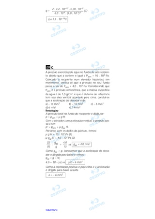 OOOOBBBBJJJJEEEETTTTIIIIVVVVOOOO
q = (C)
c
A pressão exercida pela água no fundo de um recipien-
te aberto que a contém é igual a Patm + 10 . 103 Pa.
Colocado o recipiente num elevador hipotético em
movimento, verifica-se que a pressão no seu fundo
passa a ser de Patm + 4,0 . 103 Pa. Considerando que
Patm é a pressão atmosférica, que a massa específica
da água é de 1,0 g/cm3 e que o sistema de referência
tem seu eixo vertical apontado para cima, conclui-se
que a aceleração do elevador é de
a) – 14 m/s2 b) – 10 m/s2 c) – 6 m/s2
d) 6 m/s2 e) 14m/s2
Resolução
A pressão total no fundo do recipiente é dada por:
p = patm + µ g H
Com o elevador com aceleração vertical, a pressão pas-
sa a ser:
p’ = patm + µ gap H
Portanto, com os dados da questão, temos:
µ g H = 10 . 103 Pa (1)
µ gap H = 4,0 . 103 Pa (2)
: = ⇒
Como gap < g, concluímos que a aceleração do eleva-
dor é dirigida para baixo e temos:
gap = g – |a|
4,0 = 10 – |a| ⇒
Como a orientação positiva é para cima e a aceleração
é dirigida para baixo, resulta
a = – 6 m/s2
|a| = 6 m/s2
gap = 4,0 m/s24,0
–––
10
gap
–––
g
(2)
–––
(1)
20
q ≅ 3,1 . 10–14C
2 . 4,2 . 10–12 . 0,30 . 10–3
––––––––––––––––––––––––
8,0 . 104 . (1,0 . 10–3)2
 