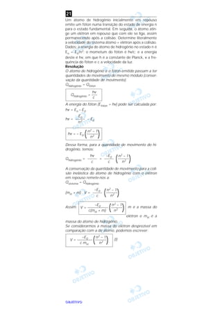 OOOOBBBBJJJJEEEETTTTIIIIVVVVOOOO
Um átomo de hidrogênio inicialmente em repouso
emite um fóton numa transição do estado de energia n
para o estado fundamental. Em seguida, o átomo atin-
ge um elétron em repouso que com ele se liga, assim
permanecendo após a colisão. Determine literalmente
a velocidade do sistema átomo + elétron após a colisão.
Dados: a energia do átomo de hidrogênio no estado n é
En = E0/n2; o mometum do fóton é hν/c; e a energia
deste é hν, em que h é a constante de Planck, ν a fre-
quência do fóton e c a velocidade da luz.
Resolução
O átomo de hidrogênio e o fóton emitido passam a ter
quantidades de movimento de mesmo módulo (conser-
vação da quantidade de movimento).
Qhidrogênio = Qfóton
A energia do fóton (Efóton = hν) pode ser calculada por:
hν = En – E0
hν = – E0
Dessa forma, para a quantidade de movimento do hi-
drogênio, temos:
Qhidrogênio = =
A conservação da quantidade de movimento para a coli-
são inelástica do átomo de hidrogênio com o elétron
em repouso remete-nos a:
Qsistema = Qhidrogênio
(mH + m) . V =
Assim: m é a massa do
elétron e mH é a
massa do átomo de hidrogênio.
Se considerarmos a massa do elétron desprezível em
comparação com a do átomo, podemos escrever:
(I)
–E0 n2 – 1
V = –––––––– (––––––
)c mH n2
–E0 n2 – 1
V = ––––––––––– (––––––
)c(mH + m) n2
n2 – 1
(––––––
)n2
–E0
–––––
c
n2 – 1
(––––––
)n2
–E0
–––––
c
hν
–––––
c
n2 – 1
hν = – E0 (––––––
)n2
E0
–––––
n2
hν
Qhidrogênio = –––
c
21
 
