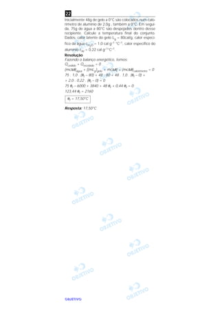 OOOOBBBBJJJJEEEETTTTIIIIVVVVOOOO
Inicialmente 48g de gelo a 0°C são colocados num calo-
rímetro de alumínio de 2,0g , também a 0°C. Em segui-
da, 75g de água a 80°C são despejados dentro desse
recipiente. Calcule a temperatura final do conjunto.
Dados: calor latente do gelo Lg = 80cal/g, calor especí-
fico da água cH2O = 1,0 cal g–1 °C–1, calor específico do
alumínio cAl = 0,22 cal g–1°C–1.
Resolução
Fazendo o balanço energético, temos:
Qcedido + Qrecebido = 0
(mc∆θ)água + [(mLg)gelo + mc∆θ] + (mc∆θ)calorímetro = 0
75 . 1,0 . (θf – 80) + 48 . 80 + 48 . 1,0 . (θf – 0) +
+ 2,0 . 0,22 . (θf – 0) = 0
75 θf – 6000 + 3840 + 48 θf + 0,44 θf = 0
123,44 θf = 2160
Resposta: 17,50°C
θf = 17,50°C
22
 