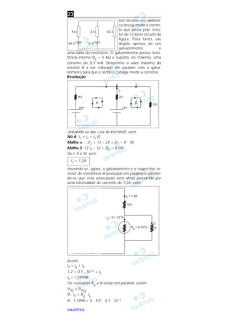 OOOOBBBBJJJJEEEETTTTIIIIVVVVOOOO
Um técnico em eletrôni-
ca deseja medir a corren-
te que passa pelo resis-
tor de 12 Ω no circuito da
figura. Para tanto, ele
dispõe apenas de um
galvanômetro e
uma caixa de resistores. O galvanômetro possui resis-
tência interna Rg = 5 kΩ e suporta, no máximo, uma
corrente de 0,1 mA. Determine o valor máximo do
resistor R a ser colocado em paralelo com o galva-
nômetro para que o técnico consiga medir a corrente.
Resolução
Utilizando-se das Leis de Kirchhoff, vem:
Nó A: i1 + i2 = i3 (I)
Malha α: – 2i2 + 12 – 24 + 4i1 = 0 (II)
Malha β: 12 i3 – 12 + 2i2 = 0 (III)
De I, II e III, vem:
Inserindo-se, agora, o galvanômetro e o respectivo re-
sistor de resistência R associado em paralelo e admitin-
do-se que esta associação será ainda percorrida por
uma intensidade de corrente de 1,2A, vem:
Assim:
i3 = ig + iS
1,2 = 0,1 . 10–3 + iS
iS = 1,1999A
Os resistores Rg e R estão em paralelo, assim:
U(R) = U(Rg)
R . iS = Rg . ig
R . 1,1999 = 5 . 103 . 0,1 . 10–3
i3 = 1,2A
23
 