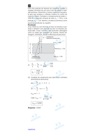OOOOBBBBJJJJEEEETTTTIIIIVVVVOOOO
Uma fina película de fluoreto de magnésio recobre o
espelho retrovisor de um carro a fim de reduzir a refle-
xão luminosa. Determine a menor espessura da pelícu-
la para que produza a reflexão mínima no centro do
espectro visível. Considere o comprimento de onda λ =
5500 Å, o índice de refração do vidro nv = 1,50 e, o da
película, np = 1,30. Admita a incidência luminosa como
quase perpendicular ao espelho.
Resolução
A luz reflete-se com inversão de fase na interface ar-pe-
lícula e também com inversão de fase na interface pe-
lícula-vidro. Essas reflexões não acarretam defasagem
entre as ondas que emergem do sistema. Haverá de-
fasagem, entretanto, devido à diferença de percursos.
(I) = ⇒ =
(II) Condição de anulamento dos dois feixes refletidos
(interferência destrutiva):
∆x = i (i = 1; 3; 5; ...)
2e = i ⇒ e = i
emín ⇔ i = 1
Logo, emín = 1 . (Å)
Resposta: 1058Å
emín ≅ 1058Å
5500
–––––––
4 . 1,30
λp
–––
4
λp
–––
2
λp
–––
2
5500
λp = –––––– Å
1,30
1,00
––––
1,30
λp
–––––
5500
nar
–––
np
λp
–––
λ
24
 