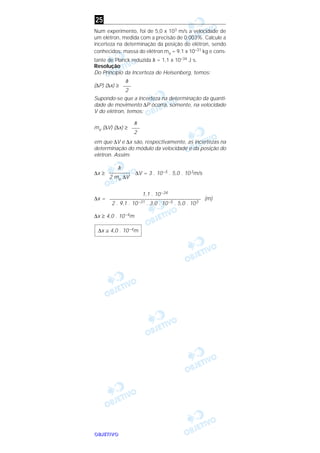 OOOOBBBBJJJJEEEETTTTIIIIVVVVOOOO
Num experimento, foi de 5,0 x 103 m/s a velocidade de
um elétron, medida com a precisão de 0,003%. Calcule a
incerteza na determinação da posição do elétron, sendo
conhecidos: massa do elétron me = 9,1 x 10–31 kg e cons-
tante de Planck reduzida h = 1,1 x 10–34 J s.
Resolução
Do Princípio da Incerteza de Heisenberg, temos:
(∆P) (∆x) ≥
Supondo-se que a incerteza na determinação da quanti-
dade de movimento ∆P ocorra, somente, na velocidade
V do elétron, temos:
me (∆V) (∆x) ≥
em que ∆V e ∆x são, respectivamente, as incertezas na
determinação do módulo da velocidade e da posição do
elétron. Assim:
∆x ≥ ∆V = 3 . 10–5 . 5,0 . 103m/s
∆x = (m)
∆x ≥ 4,0 . 10–4m
∆x ≅ 4,0 . 10–4m
1,1 . 10–34
––––––––––––––––––––––––––––––––––
2 . 9,1 . 10–31 . 3,0 . 10–5 . 5,0 . 103
h
––––––––
2 me ∆V
h
–––
2
h
–––
2
25
 