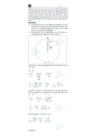 OOOOBBBBJJJJEEEETTTTIIIIVVVVOOOO
Suponha que na Lua, cujo raio é R, exista uma cratera
de profundidade R/100, do fundo da qual um projétil é
lançado verticalmente para cima com velocidade inicial
v igual à de escape. Determine literalmente a altura
máxima alcançada pelo projétil, caso ele fosse lançado
da superfície da Lua com aquela mesma velocidade ini-
cial v.
Resolução
1) Entendendo que a velocidade em questão é a velo-
cidade para escapar do campo gravitacional da Lua,
então, se o projétil escapa da cratera, com maior
razão vai escapar da superfície.
2) Entendendo que a velocidade inicial V refira-se à
velocidade de escape da cratera, temos:
Usando-se a conservação da energia mecânica entre A
e B, vem:
EA = EB
– =
= = (1)
Usando-se agora a conservação da energia mecânica
entre a posição B e a posição C mais alta atingida, vem:
EB = EC
– =
= (2)
Substituindo-se (1) em (2), vem:
=
G M
– –––––––
(R + h)
G M
––––
R
G M
––––
R
1
–––
99
G M
– –––––––
(R + h)
G M
––––
R
V 2
––––
2
G M m
– –––––––
(R + h)
G M m
–––––––
R
m V 2
–––––
2
G M
––––
R
1
–––
99
G M
– –––––––
R
G M
––––
R
100
–––
99
V 2
–––
2
G M m
– –––––––
R
G M m
–––––––
99R
–––––
100
m V 2
–––––
2
26
 