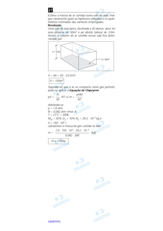 OOOOBBBBJJJJEEEETTTTIIIIVVVVOOOO
Estime a massa de ar contida numa sala de aula. Indi-
que claramente quais as hipóteses utilizadas e os quan-
titativos estimados das variáveis empregadas.
Resolução
Uma sala de aula típica, destinada a 45 alunos, deve ter
área próxima de 50m2 e pé direito (altura) de 3,0m.
Assim, o volume de ar contido nessa sala fica deter-
minado por:
V = Ah = 50 . 3,0 (m3)
Supondo-se que o ar se comporta como gás perfeito,
pode-se aplicar a Equação de Clapeyron:
pV = RT ⇒ m =
Adotando-se
p = 1,0 atm,
R = 0,082 atm l/mol. K,
T = 27°C = 300K,
Mar = 30% O2 + 70% N2 = 29,2 . 10–3 kg e
V = 150 . 103 l,
calculemos a massa de gás contida na sala:
m = (kg)
m ≅ 178 kg
1,0 . 150 . 103 . 29,2 . 10–3
–––––––––––––––––––––––––
0,082 . 300
pVM
–––––
RT
m
–––
M
V = 150m3
27
 