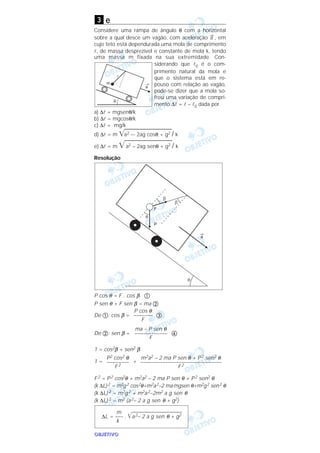OOOOBBBBJJJJEEEETTTTIIIIVVVVOOOO
e
Considere uma rampa de ângulo θ com a horizontal
sobre a qual desce um vagão, com aceleração
→
a , em
cujo teto está dependurada uma mola de comprimento
l, de massa desprezível e constante de mola k, tendo
uma massa m fixada na sua extremidade. Con-
siderando que l0 é o com-
primento natural da mola e
que o sistema está em re-
pouso com relação ao vagão,
pode-se dizer que a mola so-
freu uma variação de compri-
mento ∆l = l – l0 dada por
a) ∆l = mgsenθ/k
b) ∆l = mgcosθ/k
c) ∆l = mg/k
d) ∆l = m ͙ෆෆෆෆෆෆෆෆෆa2 –- 2ag cosθ + g2 / k
e) ∆l = m ͙ෆෆෆෆෆෆෆෆෆa2 – 2ag senθ + g2 / k
Resolução
P cos θ = F . cos β ቢ
P sen θ + F sen β = ma ባ
De ቢ: cos β = ቤ
De ባ: sen β = ብ
1 = cos2β + sen2 β
1 = +
F2 = P2 cos2θ + m2a2 – 2 ma P sen θ + P2 sen2 θ
(k ∆L)2 = m2g2 cos2θ+m2a2–2 mamgsen θ+m2g2 sen2 θ
(k ∆L) 2 = m2g2 + m2a2–2m2 a g sen θ
(k ∆L) 2 = m2 (a2– 2 a g sen θ + g2)
m
∆L = ––– . ͙ෆෆෆෆෆෆෆෆෆෆෆෆෆa2– 2 a g sen θ + g2
k
m2a2 – 2 ma P sen θ + P2 sen2 θ
–––––––––––––––––––––––––––––––
F2
P2 cos2 θ
–––––––––
F2
ma – P sen θ
–––––––––––––
F
P cos θ
––––––––
F
3
 