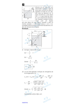 OOOOBBBBJJJJEEEETTTTIIIIVVVVOOOO
Através de um tubo fino, um
observador enxerga o topo de
uma barra vertical de altura H
apoiada no fundo de um cilin-
dro vazio de diâmetro 2H. O
tubo encontra-se a uma altura
2H + L e, para efeito de cálcu-
lo, é de comprimento desprezí-
vel. Quando o cilindro é preen-
chido com um líquido
até uma altura 2H (veja figura), mantido o tubo na
mesma posição, o observador passa a ver a ex-
tremidade inferior da barra. Determine literalmente o ín-
dice de refração desse líquido.
Resolução
(I) Da figura, depreende-se que:
tg r = e
tg r =
Donde: =
ቢ
(II) Lei de Snell aplicada à refração de emergência da
luz da água para o ar:
nL sen i = nar sen r ⇒ nL = nar
nL = =
Donde: nL = ባ
Substituindo-se ቢ em ባ, vem:
4H2 + (2H – x)2
–––––––––––––––
H2 + (2H – x)2
͙ෆෆෆෆෆෆෆෆෆෆෆ(2H)2 + (2H – x)2
–––––––––––––––––––
͙ෆෆෆෆෆෆෆෆෆH2 + (2H – x)2
OP
––––
QP
(2H – x)
–––––––
QP
(2H – x)
–––––––
OP
2HL
x = ––––––
H + L
2H
––––––
H + L
x
––––
L
2H
––––––
H + L
x
––––
L
29
 