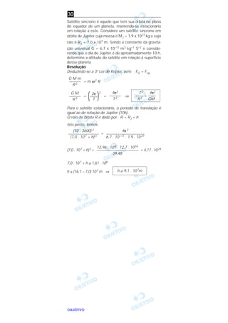 OOOOBBBBJJJJEEEETTTTIIIIVVVVOOOO
Satélite síncrono é aquele que tem sua órbita no plano
do equador de um planeta, mantendo-se estacionário
em relação a este. Considere um satélite síncrono em
órbita de Júpiter cuja massa é MJ = 1,9 x 1027 kg e cujo
raio é RJ = 7,0 x 107 m. Sendo a constante da gravita-
ção universal G = 6,7 x 10–11 m3 kg–1 S–2 e conside-
rando que o dia de Júpiter é de aproximadamente 10 h,
determine a altitude do satélite em relação à superfície
desse planeta.
Resolução
Deduzindo-se a 3ª Lei de Kepler, vem: FG = Fcp
= m ω2 R
= = ⇒
Para o satélite estacionário, o período de translação é
igual ao de rotação de Júpiter (10h).
O raio de órbita R é dado por: R = RJ + h
Isto posto, temos:
=
(7,0 . 107 + h)3 = = 4,17 . 1024
7,0 . 107 + h ≅ 1,61 . 108
h ≅ (16,1 – 7,0) 107 m ⇒ h ≅ 9,1 . 107m
12,96 . 108 . 12,7 . 1016
––––––––––––––––––––––
39,48
4π2
––––––––––––––––––––
6,7 . 10–11 . 1,9 . 1027
(10 . 3600) 2
––––––––––––––––
(7,0 . 107 + h)3
T2 4π2
–––– = ––––
R3 GM
4π2
––––––
T2
2π 2
(––––)T
G M
––––––
R3
G M m
––––––
R2
30
 