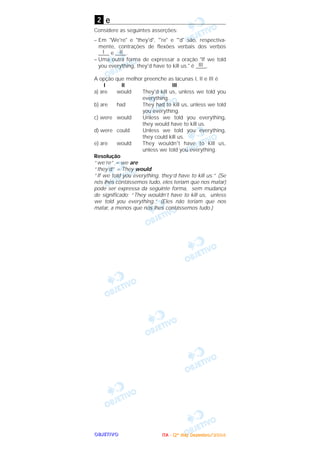 OOOOBBBBJJJJEEEETTTTIIIIVVVVOOOO
e
Considere as seguintes asserções:
– Em "We're" e "they'd", "'re" e "'d" são, respectiva-
mente, contrações de flexões verbais dos verbos
____I e ____II .
– Uma outra forma de expressar a oração "If we told
you everything, they'd have to kill us." é ____III .
A opção que melhor preenche as lacunas I, II e III é
I II III
a) are would They'd kill us, unless we told you
everything.
b) are had They had to kill us, unless we told
you everything.
c) were would Unless we told you everything,
they would have to kill us.
d) were could Unless we told you everything,
they could kill us.
e) are would They wouldn't have to kill us,
unless we told you everything.
Resolução
“we’re” = we are
“they’d” = They would
“If we told you everything, they’d have to kill us.” (Se
nós lhes contássemos tudo, eles teriam que nos matar)
pode ser expressa da seguinte forma, sem mudança
de significado: “They wouldn’t have to kill us, unless
we told you everything.” (Eles não teriam que nos
matar, a menos que nós lhes contássemos tudo.)
2
IIIITTTTAAAA ---- ((((2222ºººº ddddiiiiaaaa)))) DDDDeeeezzzzeeeemmmmbbbbrrrroooo////2222000000004444
 