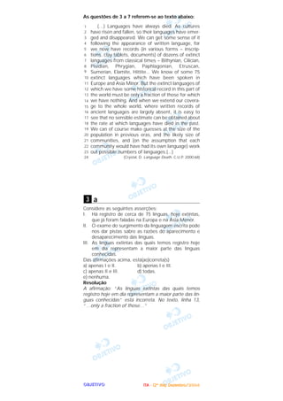 OOOOBBBBJJJJEEEETTTTIIIIVVVVOOOO
As questões de 3 a 7 referem-se ao texto abaixo:
(…) Languages have always died. As cultures
have risen and fallen, so their languages have emer-
ged and disappeared. We can get some sense of it
following the appearance of written language, for
we now have records (in various forms – inscrip-
tions, clay tablets, documents) of dozens of extinct
languages from classical times – Bithynian, Cilician,
Pisidian, Phrygian, Paphlagonian, Etruscan,
Sumerian, Elamite, Hittite... We know of some 75
extinct languages which have been spoken in
Europe and Asia Minor. But the extinct languages of
which we have some historical record in this part of
the world must be only a fraction of those for which
we have nothing. And when we extend our covera-
ge to the whole world, where written records of
ancient languages are largely absent, it is easy to
see that no sensible estimate can be obtained about
the rate at which languages have died in the past.
We can of course make guesses at the size of the
population in previous eras, and the likely size of
communities, and (on the assumption that each
community would have had its own language) work
out possible numbers of languages.(...)
(Crystal, D. Language Death. C.U.P. 2000:68)
a
Considere as seguintes asserções:
I. Há registro de cerca de 75 línguas, hoje extintas,
que já foram faladas na Europa e na Ásia Menor.
II. O exame do surgimento da linguagem escrita pode
nos dar pistas sabre as razões do aparecimento e
desaparecimento das línguas.
III. As línguas extintas das quais temos registro hoje
em dia representam a maior parte das Iínguas
conhecidas.
Das afirmações acima, está(ao)correta(s)
a) apenas I e II. b) apenas I e III.
c) apenas II e III. d) todas.
e) nenhuma.
Resolução
A afirmação: “As línguas extintas das quais temos
registro hoje em dia representam a maior parte das lín-
guas conhecidas” está incorreta. No texto, linha 13,
“…only a fraction of those…”
3
1
2
3
4
5
6
7
8
9
10
11
12
13
14
15
16
17
18
19
20
21
22
23
24
IIIITTTTAAAA ---- ((((2222ºººº ddddiiiiaaaa)))) DDDDeeeezzzzeeeemmmmbbbbrrrroooo////2222000000004444
 