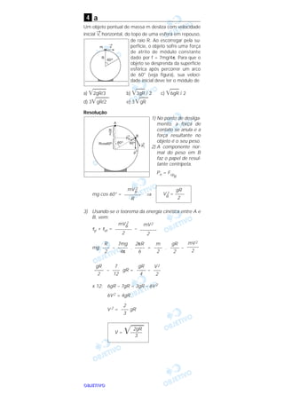 OOOOBBBBJJJJEEEETTTTIIIIVVVVOOOO
a
Um objeto pontual de massa m desliza com velocidade
inicial
→
v, horizontal, do topo de uma esfera em repouso,
de raio R. Ao escorregar pela su-
perfície, o objeto sofre uma força
de atrito de módulo constante
dado por f = 7mg/4π. Para que o
objeto se desprenda da superfície
esférica após percorrer um arco
de 60° (veja figura), sua veloci-
dade inicial deve ter o módulo de
a) ͙ෆෆෆ2gR/3 b) ͙ෆෆ3gR / 2 c) ͙ෆෆ6gR / 2
d) 3͙ෆෆෆgR/2 e) 3͙ෆෆgR
Resolução
1) No ponto de desliga-
mento, a força de
contato se anula e a
força resultante no
objeto é o seu peso.
2) A componente nor-
mal do peso em B
faz o papel de resul-
tante centrípeta.
Pn = Fcp
B
mg cos 60° = ⇒
3) Usando-se o teorema da energia cinética entre A e
B, vem:
τp + τat = –
mg – . = . –
– gR = –
x 12: 6gR – 7gR = 3gR – 6V 2
6V2 = 4gR
V 2 = gR
2gR
V = ͙ෆෆ–––––
3
2
–––
3
V2
–––
2
gR
–––––
4
7
–––
12
gR
–––––
2
mV2
–––––
2
gR
–––––
2
m
–––––
2
2πR
–––––
6
7mg
–––––
4π
R
–––
2
mV2
–––––––
2
mVB
2
–––––––
2
gR
VB
2 = ––––
2
mVB
2
–––––––
R
4
 