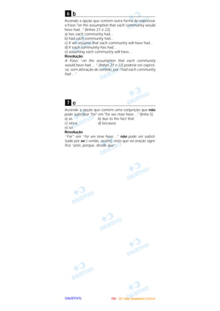 OOOOBBBBJJJJEEEETTTTIIIIVVVVOOOO
b
Assinale a opção que contém outra forma de expressar
a frase "on the assumption that each community would
have had..." (linhas 21 e 22).
a) has each community had...
b) had each community had...
c) if we assume that each community will have had...
d) if each community has had...
e) assuming each community will have...
Resolução
A frase “on the assumption that each community
would have had ... “ (linhas 21 e 22) poderia ser expres-
sa, sem alteração de sentido, por “had each community
had ...”
e
Assinale a opção que contém uma conjunção que não
pode substituir "for" em "for we now have ..." (linha 5).
a) as b) due to the fact that
c) since d) because
e) so
Resolução
“For” em “for we now have…” não pode ser substi-
tuído por so (=então, assim), visto que na oração signi-
fica “pois, porque, desde que”.
7
6
IIIITTTTAAAA ---- ((((2222ºººº ddddiiiiaaaa)))) DDDDeeeezzzzeeeemmmmbbbbrrrroooo////2222000000004444
 