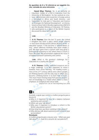 OOOOBBBBJJJJEEEETTTTIIIIVVVVOOOO
As questões de 8 a 10 referem-se ao seguinte tre-
cho, extraído de uma entrevista:
Hywel Rhys Thomas, 56, is an authority on
Education. Holder of a PhD in Education from the
University of Birmingham, he has worked as a lec-
turer, administrator and researcher in Europe and as
a consultant in Africa and South America. Last
September he took part in "Education and Science
as Strategies for National Development", an interna-
tional seminar held in Brasilia organised by UNESCO
and the Brazilian Ministry of Education. Dr.Thomas,
who participated as a guest of the British Council,
discussed his ideas with Link UK:
(I)
Link: .......................................................................
H. R. Thomas: Over the last 15 years, the United
Kingdom has been a place where major reforms
have been introduced into almost all parts of the
education system. It has become a 'natural labora-
tory', where different methods have been emplo-
yed. We have gone from a system with very great
professional autonomy to one where there is much
more direction. My presentation explored the issue
of balance between autonomy and control.
Link: What is the greatest challenge for
Education in a country like Brazil?
H. R. Thomas: Clearly, sufficient resources are
a major challenge. It is also important to move
towards more active learning. The leading econo-
mies of the 21st century will be ones where people
are lifelong learners and the only way in which you
become a lifelong learner is to learn how to learn.
This must mean moving away from passive acquisi-
tion of knowledge to a model where there is more
emphasis on analytical and critical skills.
(adapted from Link UK. March/April/May/June,2004)
b
Assinale a opção que contém a melhor pergunta para a
lacuna (I).
a) Why is it important to look for a balance between
autonomy and control?
b) What was your talk about?
c) Why was it important to introduce a reform in the
British educational system?
d) How long have you been working in this project?
e) Why did you talk about autonomy and control in your
presentation?
Resolução
A melhor pergunta para a lacuna seria: “What was your
talk about?” (= Qual foi o assunto de sua palestra?)
8
19
20
21
22
23
24
25
26
27
28
29
30
31
32
33
34
35
36
37
38
1
2
3
4
5
6
7
8
9
10
11
12
13
14
15
16
17
18
IIIITTTTAAAA ---- ((((2222ºººº ddddiiiiaaaa)))) DDDDeeeezzzzeeeemmmmbbbbrrrroooo////2222000000004444
 
