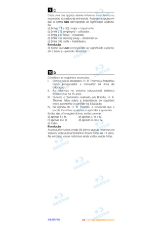 OOOOBBBBJJJJEEEETTTTIIIIVVVVOOOO
c
Cada uma das opções abaixo refere-se a um termo ou
expressão extraídos da entrevista. Assinale a opção em
que o termo não corresponde ao significado explicita-
do.
a) (linhas 17 e 30): major – importante.
b) (linha 21): employed – utilizados.
c) (linha 24): issue – resultado.
d) (linha 35): moving away – distanciar-se.
e) (linha 38): skills – habilidades.
Resolução
O termo que não corresponde ao significado explicita-
do é issue (= questão, assunto).
b
Considere as seguintes asserções:
I. Dentre outras atividades, H. R. Thomas já trabalhou
como pesquisador e consultor na área da
Educação.
lI. As reformas no sistema educacional britânico
foram feitas há 15 anos.
III. Durante o Seminário realizado em Brasília, H. R.
Thomas falou sobre a importância do equilíbrio
entre autonomia e controle na Educação.
IV. Na opinião de H. R. Thomas, é essencial que a
escola incentive os alunos a aprender a aprender.
Então, das afirmações acima, estão corretas
a) apenas I e IlI. b) apenas I, III e IV.
c) apenas II e IlI. d) apenas II, III e IV.
e) todas.
Resolução
A única alternativa errada (II) afirma que as reformas no
sistema educacional britânico foram feitas há 15 anos.
Na verdade, essas reformas ainda estão sendo feitas.
10
9
IIIITTTTAAAA ---- ((((2222ºººº ddddiiiiaaaa)))) DDDDeeeezzzzeeeemmmmbbbbrrrroooo////2222000000004444
 
