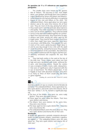 OOOOBBBBJJJJEEEETTTTIIIIVVVVOOOO
As questões de 11 a 17 referem-se aos seguintes
parágrafos:
The smaller boys were known by the generic
title of "Iittluns". The decrease in size, from Ralph
down, was gradual; and though there was a dubious
region inhabited by Simon and Robert and Maurice,
nevertheless no one had any difficulty in recognizing
biguns at one end and littluns at the other. The
undoubted littluns, those aged about six, led a quite
distinct, and at the same time intense, life of their
own. They ate most of the day, picking fruit where
they could reach it and not particular about ripeness
and quality. They were used now to stomach-aches
and a sort of chronic diarrhoea. They suffered untold
terrors in the dark and huddled together for comfort.
Apart from food and sleep, they found time for play,
aimless and trivial, among the white sand by the
bright water. They cried for their mothers much less
often than might have been expected; they were
very brown, and filthily dirty. They obeyed the sum-
mons of the conch, partly because Ralph blew it,
and he was big enough to be a link with the adult
world of authority; and partly because they enjoyed
the entertainment of the assemblies. But otherwise
they seldom bothered with the biguns and their pas-
sionately emotional and corporate life was their
own.
They had built castles in the sand at the bar of
the little river. These castles were about one foot
high and were decorated with shells, withered flo-
wers, and interesting stones. Round the castles
was a complex of marks, tracks, walls, railway lines,
that were of significance only if inspected with the
eye at beach-level. The littluns played here, if not
happily at least with absorbed attention; and often
as many as three of them would play the same
game together.
(Golding, W. Lord of the flies. 1954/1977: 64-65)
e
Assinale a opção em que as orações desmembradas da
sentença "The undoubted littluns, those aged about six,
led a quite distinct, and at the same time intense, life of
their own." (linhas 7, 8 e 9), mantêm o significado origi-
nal.
a) The lives of the littluns, who were six, were really
distinct. They were also quite intense.
b) Those aged six were called the littluns. Their lives
were distinct and intense.
c) The littluns’ lives were distinct. At the same time,
they were very intense.
d) The boys aged six led a quite distinct life. They also
led a very intense life.
e) The undoubted littluns were the ones about six. They
led a quite distinct and intense life of their own.
Resolução
A opção que apresenta o período composto desmem-
brado em dois períodos simples, mantendo o significa-
do original, é: “The undoubted littluns were the ones
about six. They led a quite distinct and intense life of
their own.”
11
1
2
3
4
5
6
7
8
9
10
11
12
13
14
15
16
17
18
19
20
21
22
23
24
25
26
27
28
29
30
31
32
33
34
35
36
IIIITTTTAAAA ---- ((((2222ºººº ddddiiiiaaaa)))) DDDDeeeezzzzeeeemmmmbbbbrrrroooo////2222000000004444
 