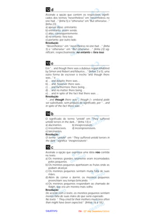 OOOOBBBBJJJJEEEETTTTIIIIVVVVOOOO
d
Assinale a opção que contém os respectivos signifi-
cados dos termos "nevertheless" em "nevertheless no
one had ..." (linha 5) e "otherwise" em "But otherwise..."
(linha 23).
a) apesar disso; entretanto.
b) entretanto; assim sendo.
c) aliás; conseqüentemente.
d) no entanto; fora isso.
e) portanto; por outro lado.
Resolução
“Nevertheless” em “nevertheless no one had…” (linha
5) e “otherwise” em “But otherwise…” (linha 23) sig-
nificam, respectivamente, no entanto e fora isso.
e
Em "... and though there was a dubious region inhabited
by Simon and Robert and Maurice,..." (linhas 3 a 5), uma
outra forma de escrever o trecho "and though there
was..." é
a) ... and despite there was…
b) ... and, however there was…
c) ... and furthermore there being…
d) ... and no matter there being ...
e) ... and in spite of the fact that there was ...
Resolução
“…and though there was”, though (= embora) pode
ser substituído, sem prejuízo de significado, por “…and
in spite of the fact there was…”
b
O significado do termo "untold" em "They suffered
untold terrors in the dark..." (linha 13) é
a) alucinantes. b) inexpressáveis.
c) irreconhecíveis. d) incompreensíveis.
e) lancinantes.
Resolução
O termo “untold” em “They suffered untold terrors in
the dark“ significa ”inexpressáveis”.
c
Assinale a opção que expressa uma idéia não contida
no texto.
a) Os meninos grandes raramente eram incomodados
pelos pequenos.
b) Os meninos pequenos apanhavam as frutas onde as
podiam alcançar.
c) Os meninos pequenos sentiam muita falta de suas
mães.
d) Além de comer e dormir, os meninos pequenos
preenchiam seu tempo brincando.
e) Os meninos pequenos respondiam ao chamado de
Ralph, que era um menino mais velho.
Resolução
De acordo com o texto, os meninos pequenos sentiam
menos falta de suas mães do que seria esperado.
No texto: “ They cried for their mothers much less often
than might have been expected.” (linhas 16 a 18.)
15
14
13
12
IIIITTTTAAAA ---- ((((2222ºººº ddddiiiiaaaa)))) DDDDeeeezzzzeeeemmmmbbbbrrrroooo////2222000000004444
 