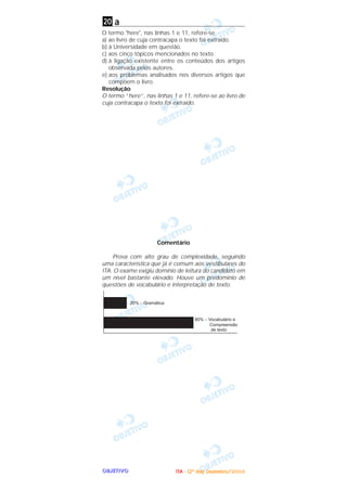 OOOOBBBBJJJJEEEETTTTIIIIVVVVOOOO
a
O termo "here", nas linhas 1 e 11, refere-se
a) ao livro de cuja contracapa o texto foi extraído.
b) à Universidade em questão.
c) aos cinco tópicos mencionados no texto.
d) à ligação existente entre os conteúdos dos artigos
observada pelos autores.
e) aos problemas analisados nos diversos artigos que
compõem o livro.
Resolução
O termo “here”, nas linhas 1 e 11, refere-se ao livro de
cuja contracapa o texto foi extraído.
Comentário
Prova com alto grau de complexidade, seguindo
uma característica que já é comum aos vestibulares do
ITA. O exame exigiu domínio de leitura do candidato em
um nível bastante elevado. Houve um predomínio de
questões de vocabulário e interpretação de texto.
20
IIIITTTTAAAA ---- ((((2222ºººº ddddiiiiaaaa)))) DDDDeeeezzzzeeeemmmmbbbbrrrroooo////2222000000004444
 