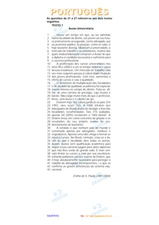OOOOBBBBJJJJEEEETTTTIIIIVVVVOOOO IIIITTTTAAAA ---- ((((2222ºººº ddddiiiiaaaa)))) DDDDeeeezzzzeeeemmmmbbbbrrrroooo////2222000000004444
As questões de 21 a 27 referem-se aos dois textos
seguintes.
TEXTO 1
Ilusão Universitária
Houve um tempo em que, ao ser admitido
numa faculdade de direito, um jovem via seu futu-
ro praticamente assegurado, como advogado, juiz
ou promotor público. A situação, como se sabe, é
hoje bastante diversa. Mudaram a universidade, o
mercado de trabalho e os estudantes, muitos dos
quais inadvertidamente compram a ilusão de que
o diploma é condição necessária e suficiente para
o sucesso profissional.
A proliferação dos cursos universitários nos
anos 90 e 2000 é a um só tempo sintoma e causa
dessas mudanças. Um mercado de trabalho cada
vez mais exigente passou a cobrar maior titulação
dos jovens profissionais. Com isso, aumentou a
oferta de cursos e caiu a qualidade.
O fenômeno da multiplicação das faculdades
e do declínio da qualidade acadêmica foi especial-
mente intenso no campo do direito. Trata-se, afi-
nal, de uma carreira de prestígio, cujo ensino é
barato. Não exige muito mais do que o professor,
livros, uma lousa e o cilindro de giz.
Existem hoje 762 cursos jurídicos no país. Em
1993, eles eram 183. A OAB (Ordem dos
Advogados do Brasil) acaba de divulgar a lista das
faculdades recomendadas. Das 215 avaliadas,
apenas 60 (28%) receberam o "nihil obstat". A
Ordem levou em conta conceitos do provão e os
resultados do seu próprio exame de cre-
denciamento de bacharéis.
A verdade é que nenhum país do mundo é
constituído apenas por advogados, médicos e
engenheiros. Apenas uma elite chega a formar-se
nesses cursos. No Brasil, contudo, criou-se a ilu-
são de que a faculdade abre todas as portas.
Assim, alunos sem qualificação acadêmica para
seguir essas carreiras pagam para obter diplomas
que não Ihes serão de grande valia. É mais sen-
sato limitar os cursos e zelar por sua excelência,
evitando paliativos como o exame da Ordem, que
é hoje absolutamente necessário para proteger o
cidadão de advogados incompetentes – o que só
confirma as graves deficiências do sistema edu-
cacional.
(Folha de S. Paulo, 29/01/2004)
1
2
3
4
5
6
7
8
9
10
11
12
13
14
15
16
17
18
19
20
21
22
23
24
25
26
27
28
29
30
31
32
33
34
35
36
37
38
39
40
41
42
43
PPPPOOOORRRRTTTTUUUUGGGGUUUUÊÊÊÊSSSS
 