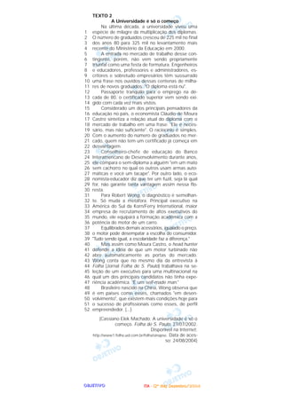 OOOOBBBBJJJJEEEETTTTIIIIVVVVOOOO
TEXTO 2
A Universidade é só o começo
Na última década, a universidade viveu uma
espécie de milagre da multiplicação dos diplomas.
O número de graduados cresceu de 225 mil no final
dos anos 80 para 325 mil no levantamento mais
recente do Ministério da Educação em 2000.
A entrada no mercado de trabalho desse con-
tingente, porém, não vem sendo propriamente
triunfal como uma festa de formatura. Engenheiros
e educadores, professores e administradores, es-
critores e sobretudo empresários têm sussurrado
uma frase nos ouvidos dessas centenas de milha-
res de novos graduados: "O diploma está nu".
Passaporte tranqüilo para o emprego na dé-
cada de 80, o certificado superior vem sendo exi-
gido com cada vez mais vistos.
Considerado um dos principais pensadores da
educação no país, o economista Cláudio de Moura
Castro sintetiza a relação atual do diploma com o
mercado de trabalho em uma frase: "Ele é neces-
sário, mas não suficiente". O raciocínio é simples.
Com o aumento do número de graduados no mer-
cado, quem não tem um certificado já começa em
desvantagem.
Conselheiro-chefe de educação do Banco
Interamericano de Desenvolvimento durante anos,
ele compara o sem-diploma a alguém "em um mato
sem cachorro no qual os outros usam armas auto-
máticas e você um tacape". Por outro lado, o eco-
nomista-educador diz que ter um fuzil, seja lá qual
for, não garante tanta vantagem assim nessa flo-
resta.
Para Robert Wong, o diagnóstico é semelhan-
te. Só muda a metáfora. Principal executivo na
América do Sul da Korn/Ferry International, maior
empresa de recrutamento de altos executivos do
mundo, ele equipará a formação acadêmica com a
potência do motor de um carro.
Equilibrados demais acessórios, igualado o preço,
o motor pode desempatar a escolha do consumidor.
"Tudo sendo igual, a escolaridade faz a diferença."
Mas assim como Moura Castro, o head hunter
defende a idéia de que um motor turbinado não
abre automaticamente as portas do mercado.
Wong conta que no mesmo dia da entrevista à
Folha [Jornal Folha de S. Paulo] trabalhava na se-
leção de um executivo para uma multinacional na
qual um dos principais candidatos não tinha expe-
riência acadêmica. "É um self-made man."
Brasileiro nascido na China, Wong observa que
é em países como esses, chamados "em desen-
volvimento", que existem mais condições hoje para
o sucesso de profissionais como esses, de perfil
empreendedor. (...)
(Cassiano Elek Machado: A universidade é só o
começo. Folha de S. Paulo, 27/07/2002.
Disponível na Internet:
http://www1.folha.uol.com.br/folha/sinapse. Data de aces-
so: 24/08/2004)
1
2
3
4
5
6
7
8
9
10
11
12
13
14
15
16
17
18
19
20
21
22
23
24
25
26
27
28
29
30
31
32
33
34
35
36
37
38
39
40
41
42
43
44
45
46
47
48
49
50
51
52
IIIITTTTAAAA ---- ((((2222ºººº ddddiiiiaaaa)))) DDDDeeeezzzzeeeemmmmbbbbrrrroooo////2222000000004444
 