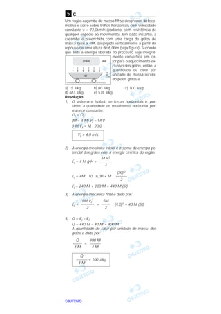 OOOOBBBBJJJJEEEETTTTIIIIVVVVOOOO
c
Um vagão-caçamba de massa M se desprende da loco-
motiva e corre sobre trilhos horizontais com velocidade
constante v = 72,0km/h (portanto, sem resistência de
qualquer espécie ao movimento). Em dado instante, a
caçamba é preenchida com uma carga de grãos de
massa igual a 4M, despejada verticalmente a partir do
repouso de uma altura de 6,00m (veja figura). Supondo
que toda a energia liberada no processo seja integral-
mente convertida em ca-
lor para o aquecimento ex-
clusivo dos grãos, então, a
quantidade de calor por
unidade de massa recebi-
do pelos grãos é
a) 15 J/kg b) 80 J/kg c) 100 J/kg
d) 463 J/kg e) 578 J/kg
Resolução
1) O sistema é isolado de forças horizontais e, por-
tanto, a quantidade de movimento horizontal per-
manece constante:
Qf = Qi
(M + 4 M) Vf = M V
5 M Vf = M . 20,0
2) A energia mecânica inicial é a soma da energia po-
tencial dos grãos com a energia cinética do vagão:
Ei = 4 M g H +
Ei = 4M . 10 . 6,00 + M .
Ei = 240 M + 200 M = 440 M (SI)
3) A energia mecânica final é dada por:
Ef = = . (4,0)2 = 40 M (SI)
4) Q = Ei – Ef
Q = 440 M – 40 M = 400 M
A quantidade de calor por unidade de massa dos
grãos é dada por:
=
Q
–––––– = 100 J/kg
4 M
400 M
––––––
4 M
Q
–––––
4 M
5M
–––––
2
5M Vf
2
–––––––
2
(20)2
––––––
2
M V2
–––––––
2
Vf = 4,0 m/s
5
 
