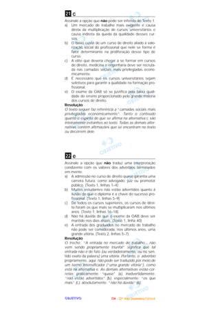 OOOOBBBBJJJJEEEETTTTIIIIVVVVOOOO
c
Assinale a opção que não pode ser inferida do Texto 1.
a) Um mercado de trabalho mais exigente é causa
direta da multiplicação de cursos universitários e
causa indireta da queda da qualidade desses cur-
sos.
b) O baixo custo de um curso de direito aliado à valo-
rização social do profissional que nele se forma é
fator determinante na proliferação desse tipo de
curso.
c) A elite que deveria chegar a se formar em cursos
de direito, medicina e engenharia deve ser recruta-
da nas camadas sociais mais privilegiadas econo-
micamente.
d) É necessário que os cursos universitários sejam
seletivos para garantir a qualidade na formação pro-
fissional.
e) O exame da OAB só se justifica pela baixa quali-
dade do ensino proporcionado pela grande maioria
dos cursos de direito.
Resolução
O texto sequer faz referência a “camadas sociais mais
privilegiadas economicamente”. Tanto o conteúdo
quanto o espírito do que se afirma na alternativa c são
inteiramente estranhos ao texto. Todas as demais alter-
nativas contêm afirmações que se encontram no texto
ou decorrem dele.
e
Assinale a opção que não traduz uma interpretação
condizente com os valores dos advérbios terminados
em mente.
a) A admissão no curso de direito quase garantia uma
carreira futura, como advogado, juiz ou promotor
público. (Texto 1, linhas 1–4)
b) Muitos estudantes não estão advertidos quanto à
ilusão de que o diploma é a chave do sucesso pro-
fissional. (Texto 1, linhas 5–9)
c) De todos os cursos superiores, os cursos de direi-
to foram os que mais se multiplicaram nos últimos
anos. (Texto 1, linhas 16–18)
d) Não há dúvida de que o exame da OAB deve ser
mantido nos dias atuais. (Texto 1, linha 40)
e) A entrada dos graduados no mercado de trabalho
não pode ser considerada, nos últimos anos, uma
grande vitória. (Texto 2, linhas 5–7)
Resolução
O trecho “A entrada no mercado de trabalho... não
vem sendo propriamente triunfal” significa que tal
entrada não é de fato (ou verdadeiramente, ou no sen-
tido exato da palavra) uma vitória. Portanto, o advérbio
propriamente, aqui, não pode ser traduzido por meio de
um termo intensificador (“uma grande vitória”), como
está na alternativa e. As demais alternativas estão cor-
retas: praticamente: “quase” (a), inadvertidamente:
“não estão advertidos” (b), especialmente: “os que
mais” (c), absolutamente: “não há dúvida” (d).
22
21
IIIITTTTAAAA ---- ((((2222ºººº ddddiiiiaaaa)))) DDDDeeeezzzzeeeemmmmbbbbrrrroooo////2222000000004444
 