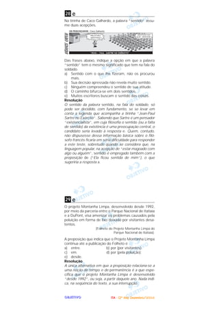 OOOOBBBBJJJJEEEETTTTIIIIVVVVOOOO
e
Na tirinha de Caco Galhardo, a palavra “sentido” assu-
me duas acepções.
Das frases abaixo, indique a opção em que a palavra
“sentido” tem o mesmo significado que tem na fala do
soldado.
a) Sentido com o que lhe fizeram, não os procurou
mais.
b) Sua decisão apressada não revela muito sentido.
c) Ninguém compreendeu o sentido de sua atitude.
d) O caminho bifurca-se em dois sentidos.
e) Muitos escritores buscam o sentido das coisas.
Resolução
O sentido da palavra sentido, na fala do soldado, só
pode ser decidido, com fundamento, se se levar em
conta a legenda que acompanha a tirinha “Jean-Paul
Sartre no Exército”. Sabendo que Sartre é um pensador
“existencialista”, em cuja filosofia o sentido (ou a falta
de sentido) da existência é uma preocupação central, o
candidato seria levado à resposta e. Quem, contudo,
não dispusesse dessa informação básica sobre o filó-
sofo francês ficaria em séria dificuldade para responder
a este teste, sobretudo quando se considera que, na
linguagem popular, na acepção de “estar magoado com
algo ou alguém”, sentido é empregado também com a
preposição de (“Ela ficou sentida de mim”), o que
sugeriria a resposta a.
e
O projeto Montanha Limpa, desenvolvido desde 1992,
por meio da parceria entre o Parque Nacional de Itatiaia
e a DuPont, visa amenizar os problemas causados pela
poluição em forma de lixo deixado por visitantes desa-
tentos.
(Folheto do Projeto Montanha Limpa do
Parque Nacional de Itatiaia).
A preposição que indica que o Projeto Montanha Limpa
continua até a publicação do Folheto é
a) entre. b) por (por visitantes).
c) em. d) por (pela poluição).
e) desde.
Resolução
A única alternativa em que a preposição relaciona-se a
uma noção de tempo e de permanência é a que espe-
cifica que o projeto Montanha Limpa é desenvolvido
“desde 1992”, ou seja, a partir daquele ano. Nada indi-
ca, na seqüência do texto, a sua interrupção.
29
28
IIIITTTTAAAA ---- ((((2222ºººº ddddiiiiaaaa)))) DDDDeeeezzzzeeeemmmmbbbbrrrroooo////2222000000004444
 