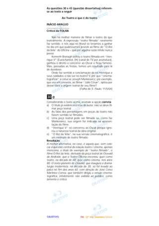 OOOOBBBBJJJJEEEETTTTIIIIVVVVOOOO
As questões 30 e 43 (questão dissertativa) referem-
se ao texto a seguir
Ao Teatro o que é do teatro
INÁCIO ARAÚJO
..............................
Crítico da FOLHA
Não há melhor maneira de filmar o teatro do que
teatralmente. A expressão “teatro filmado” raramente
faz sentido, e nós aqui no Brasil só teríamos a ganhar
no dia em que pudéssemos assistir ao filme de “O Rei
da Vela” do Oficina – que por alguma razão infeliz nunca
passa.
Kenneth Branagh evitou o teatro filmado em “Hen-
rique V” (Eurochannel, 0h) [canal de TV por assinatura],
ganhou o direito a concorrer ao Oscar e ficou famoso.
Mas, passadas as festas, temos um resultado para lá
de duvidoso.
Onde faz sentido a conclamação do rei Henrique a
seus soldados a não ser no teatro? E por que “cinema-
tografizar” a coisa se Joseph Mankiewicz, por exemplo,
que era um cineasta, ao filmar “Júlio César”, optou por
deixar clara a origem teatral de seu filme?
(Folha de S. Paulo, 11/5/04)
e
Considerando o texto acima, assinale a opção correta.
a) O título já evidencia a tese do autor: não se deve fil-
mar peça teatral.
b) As falas dos personagens em peças de teatro não
fazem sentido se filmadas.
c) Uma peça teatral pode ser filmada se, como faz
Mankiewicz, sua origem for indicada na apresen-
tação do filme.
d) “Henrique V” só concorreu ao Oscar porque igno-
rou a natureza teatral da obra original.
e) “O Rei da Vela”, na sua versão cinematográfica, é
um exemplo de teatro filmado.
Resolução
A melhor alternativa, no caso, é aquela que, sem colo-
car a questão central da relação teatro / cinema, apenas
menciona, a título de exemplo de “teatro filmado”, o
filme O Rei da Vela, derivado da peça teatral de Oswald
de Andrade, que o Teatro Oficina encenou, quer como
teatro, na década de 60, quer como cinema, nos anos
80. O texto pioneiro de Oswald, que inaugura a drama-
turgia modernista, na década de 30, só foi levado ao
palco no fim dos anos 60, com direção de José Celso
Martinez Correa, que também dirigiu a versão cinema-
tográfica, infelizmente não exibida ao público, como
lamenta o crítico.
30
IIIITTTTAAAA ---- ((((2222ºººº ddddiiiiaaaa)))) DDDDeeeezzzzeeeemmmmbbbbrrrroooo////2222000000004444
 