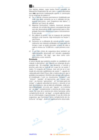 OOOOBBBBJJJJEEEETTTTIIIIVVVVOOOO
c
Das opções abaixo, cujos textos foram extraídos do
Manual do Proprietário de um carro, a única alternativa
que não apresenta inadequação quanto à construção
ou ao emprego de palavra é
a) Se o veículo costuma permanecer imobilizado por
mais que duas semanas ou se é utilizado em pe-
quenos percursos, com freqüência não diária (...)
adicione um frasco de aditivo.
b) Algumas [instruções], todavia, merecem atenção
especial, em virtude das graves conseqüências que
sua não observância pode representar para a inte-
gridade física dos ocupantes e para o funcionamen-
to do veículo.
c) Ao calibrar os pneus, não se esqueça de examinar
também o de reserva. Veja instruções na Seção 7,
sob Pneus.
d) Somente se a utilização do veículo ocorrer essen-
cialmente nas rodovias asfaltadas na maior parte do
tempo é que se pode proceder à troca de óleo a
cada 6 meses ou 10.000 km, o que primeiro ocor-
rer.
e) O uso dos cintos de segurança deve também ser
rigorosamente observado em veículos equipados
com sistema “Air bag”, que atua como com-
plemento a este sistema.
Resolução
A única dúvida que poderia assaltar os candidatos em
relação à alternativa c diz respeito ao emprego da pre-
posição sob. Tal emprego, não obstante, é correto e
preciso, pois não se trata de ver o que há, na seção 7,
sobre (“a respeito de”) pneus, mas sim de ler o con-
teúdo de uma das subdivisões da seção 7 – aquela en-
cabeçada pelo título Pneus (daí a maiúscula com que é
grafada essa palavra). Defeitos das demais alternativas:
a) imobilizado (“com os movimentos tolhidos”), por
“imóvel”, “parado”; b) representar, por “causar, acar-
retar”, ou mesmo “apresentar”; d) “na maior parte do
tempo” é adjunto adverbial de ocorrer e deveria vir ao
lado dessa palavra, não ao lado de asfaltadas, onde pro-
duz ambigüidade; e) a este, por “àquele”, se o sistema
de “air bags” complementar o sistema de cintos segu-
rança. No caso de o sistema de cintos funcionar como
complemento do de “air bags”, a oração adjetiva deve-
ria ser reformulada e reposicionada: O uso de cintos de
segurança, que funcionam como complemento do sis-
tema de “air bags”, deve ser rigorosamente observado.
31
IIIITTTTAAAA ---- ((((2222ºººº ddddiiiiaaaa)))) DDDDeeeezzzzeeeemmmmbbbbrrrroooo////2222000000004444
 