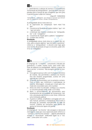 OOOOBBBBJJJJEEEETTTTIIIIVVVVOOOO
e
(…) defendemos a adoção de normas e o investimento
na formação de brinquedistas*, pessoas bem mais pre-
paradas para a função do que estagiários que têm jeito
e paciência para cuidar de crianças.
(Veja-SP, 13/08/2003)
*brinquedistas – neologismo, que designa as pessoas que brincam
com as crianças em creches, escolas e brinquedotecas.
A ambigüidade desse texto deve-se
a) às expressões de comparação “bem mais”/“do
que”.
b) à ausência de flexão do pronome relativo “que” em
“que tem jeito”.
c) à distinção das funções sintáticas de “brinquedis-
tas” e de “estagiários”.
d) à ausência de vírgula após a palavra “estagiários”.
e) à ordem dos termos.
Resolução
A ambigüidade desse texto deve-se à ordem dos ter-
mos, pois a oração adjetiva “que tem jeito e paciência”
refere-se a “brinquedistas” e deveria estar logo após
esse termo. Na posição em que se encontra, pode refe-
rir-se a “estagiários”.
b
O emprego de “o mesmo”, comumente criticado por
gramáticos, é usado, muitas vezes, para evitar repe-
tição de palavras ou ambigüidade. Aponte a opção em
que o uso de “o mesmo” não assegura clareza na men-
sagem.
a) Esta agência possui cofre com fechadura eletrônica
de retardo, não permitindo a abertura do mesmo
fora dos horários programados. (Cartaz em uma
agência dos Correios)
b) A reunião da Associação será na próxima semana.
Peço a todos que confirmem a participação na
mesma. (Mensagem, enviada por e-mail, para cha-
mada dos associados para uma reunião)
c) Antes de entrar no elevador, verifique se o mesmo
se encontra parado neste andar. (Lei 9.502)
d) Após o preenchimento do questionário para
levantamento de necessidade de treinamento, soli-
cito a devolução do mesmo a este Setor. (Ofício de
uma instituição pública)
e) A grama é colhida, empilhada e carregada sem con-
tato manual, portanto a manipulação fica restrita à
descarga do caminhão manualmente ao lado do
mesmo. (Folheto de instruções para plantio de
grama na forma de tapete de grama)
Resolução
O emprego de “na mesma” não assegura a clareza da
mensagem, visto que essa expressão pode referir-se a
“semana” (“na mesma semana” – adjunto adverbial de
tempo), a “Associação” (indicando lugar) ou a “reu-
nião”, como deve ser o caso.
33
32
IIIITTTTAAAA ---- ((((2222ºººº ddddiiiiaaaa)))) DDDDeeeezzzzeeeemmmmbbbbrrrroooo////2222000000004444
 