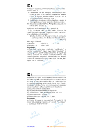OOOOBBBBJJJJEEEETTTTIIIIVVVVOOOO
d
Considere o uso do particípio nas frases abaixo, extraí-
das do Texto 2:
I. Considerado um dos principais pensadores da edu-
cação no país, o economista Claúdio de Moura
Castro sintetiza a relação atual do diploma com o
mercado de trabalho em uma frase (…).
II. Equilibrados demais acessórios, igualado o preço, o
motor pode desempatar a escolha do consumidor.
III. Brasileiro nascido na China, Wong observa que é em
países como esses (…).
Considere ainda a seguinte regra gramatical:
“[…] a oração de particípio tem sujeito diferente do
sujeito da oração principal e estabelece, para com esta,
uma relação de anterioridade.”
(Cunha, C.; Cintra, L. Nova gramática do português
contemporâneo. Rio de Janeiro: Nova Fronteira,
1985:484)
Esta regra se aplica
a) apenas a I. b) a I e ll. c) a I e III.
d) apenas a II. e) a II e III.
Resolução
A frase II apresenta, para o particípio “equilibrados”, o
sujeito “acessórios”, e para o particípio “igualado”, o
sujeito “preço”, sendo ambos diferentes do sujeito da
oração principal, “o motor”, estabelecendo-se com
essa oração uma relação de anterioridade. Nas demais
frases, os sujeitos das orações participiais e os das prin-
cipais são os mesmos.
d
Inspirados no texto Reino Unido pode taxar fast food
contra obesidade (referente à questão 45), poderíamos
construir as manchetes abaixo. Aponte a opção em que
a manchete expressa uma relação causal entre os ele-
mentos envolvidos. Tenha em mente que nem todas as
cinco manchetes refletem a idéia central do texto.
a) Governo combate a obesidade
b) Governo financia instalações esportivas
c) Governo cobra taxas de empresas de fast food
d) Obesidade provoca morte
e) Obesidade cresce 400% em 25 anos
Resolução
A relação de causa e conseqüência fica evidente na
frase “Obesidade provoca morte”, sendo “obesidade”
a causa cujo efeito é “morte”.
35
34
IIIITTTTAAAA ---- ((((2222ºººº ddddiiiiaaaa)))) DDDDeeeezzzzeeeemmmmbbbbrrrroooo////2222000000004444
 