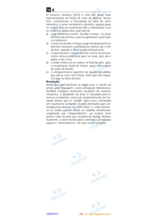 OOOOBBBBJJJJEEEETTTTIIIIVVVVOOOO
d
O romance Senhora (1875) é uma das obras mais
representativas da ficção de José de Alencar. Nesse
livro, encontramos a formulação do ideal do amor
romântico: o amor verdadeiro e absoluto, quando pode
se realizar, leva ao casamento feliz e indissolúvel. Isso
se confirma, nessa obra, pelo fato de
a) o par romântico central – Aurélia e Seixas – se casar
no início do romance, pois se apaixonam assim que
se conhecem.
b) o amor de Aurélia e Seixas surgir imediatamente no
primeiro encontro e permanecer intenso até o fim
do livro, quando o casal se une efetivamente.
c) o casal Aurélia e Seixas precisar vencer os precon-
ceitos sócio-econômicos para se casar, pois ela é
pobre e ele é rico.
d) a união efetiva só se realizar no final da obra, após
a recuperação moral de Seixas, que o torna digno
do amor de Aurélia.
e) o enriquecimento repentino de Aurélia possibilitar
que ela se case com Seixas, fatos que são expos-
tos logo no início do livro.
Resolução
Ainda que pelo desfecho (o happy end, o triunfo do
amor), pela linguagem e pela articulação folhetinesca,
Senhora configure elementos nucleares do romance
romântico, a idealidade do amor é maculada pelo in-
teresse econômico, móvel do comportamento de Fer-
nando Seixas, que se “vende” duas vezes, intentando
um casamento vantajoso. A única alternativa que con-
templa essa situação é d. Com efeito, a “união efetiva”
só se realiza quando Seixas se reabilita moralmente,
resgatando sua “independência”, ao restituir (com
juros) o valor do dote que recebera de Aurélia. Roman-
ticamente, o amor triunfa sobre o dinheiro e o indivíduo
supera o “determinismo” do meio social corruptor.
36
IIIITTTTAAAA ---- ((((2222ºººº ddddiiiiaaaa)))) DDDDeeeezzzzeeeemmmmbbbbrrrroooo////2222000000004444
 
