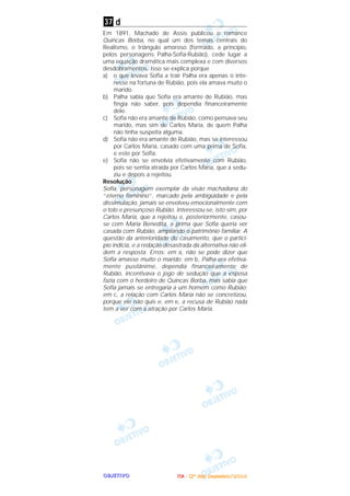 OOOOBBBBJJJJEEEETTTTIIIIVVVVOOOO
d
Em 1891, Machado de Assis publicou o romance
Quincas Borba, no qual um dos temas centrais do
Realismo, o triângulo amoroso (formado, a princípio,
pelos personagens Palha-Sofia-Rubião), cede lugar a
uma equação dramática mais complexa e com diversos
desdobramentos. Isso se explica porque
a) o que levava Sofia a trair Palha era apenas o inte-
resse na fortuna de Rubião, pois ela amava muito o
marido.
b) Palha sabia que Sofia era amante de Rubião, mas
fingia não saber, pois dependia financeiramente
dele.
c) Sofia não era amante de Rubião, como pensava seu
marido, mas sim de Carlos Maria, de quem Palha
não tinha suspeita alguma.
d) Sofia não era amante de Rubião, mas se interessou
por Carlos Maria, casado com uma prima de Sofia,
e este por Sofia.
e) Sofia não se envolvia efetivamente com Rubião,
pois se sentia atraída por Carlos Maria, que a sedu-
ziu e depois a rejeitou.
Resolução
Sofia, personagem exemplar da visão machadiana do
“eterno feminino”, marcado pela ambigüidade e pela
dissimulação, jamais se envolveu emocionalmente com
o tolo e presunçoso Rubião. Interessou-se, isto sim, por
Carlos Maria, que a rejeitou e, posteriormente, casou-
se com Maria Benedita, a prima que Sofia queria ver
casada com Rubião, ampliando o patrimônio familiar. A
questão da anterioridade do casamento, que o particí-
pio indicia, e a redação desastrada da alternativa não eli-
dem a resposta. Erros: em a, não se pode dizer que
Sofia amasse muito o marido; em b, Palha era efetiva-
mente pusilânime, dependia financeiramente de
Rubião, incentivava o jogo de sedução que a esposa
fazia com o herdeiro de Quincas Borba, mas sabia que
Sofia jamais se entregaria a um homem como Rubião;
em c, a relação com Carlos Maria não se concretizou,
porque ele não quis e, em e, a recusa de Rubião nada
tem a ver com a atração por Carlos Maria.
37
IIIITTTTAAAA ---- ((((2222ºººº ddddiiiiaaaa)))) DDDDeeeezzzzeeeemmmmbbbbrrrroooo////2222000000004444
 