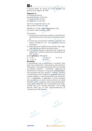 OOOOBBBBJJJJEEEETTTTIIIIVVVVOOOO
a
O poema abaixo, de autoria de Cecília Meireles, faz
parte do livro Viagem, de 1939.
Epigrama 11
A ventania misteriosa
passou na árvore cor-de-rosa,
e sacudiu-a como um véu,
um largo véu, na sua mão.
Foram-se os pássaros para o céu.
Mas as flores ficaram no chão.
(MElRELES, Cecília. Viagem/Vaga Música. Rio
de Janeiro: Nova Fronteira, 1982.)
Esse poema
I. mostra uma certa herança romântica, tanto pelo teor
sentimental do texto como pela referência à nature-
za.
II. mostra uma certa herança simbolista, pois não é um
poema centrado no “eu”, nem apresenta excesso
emocional.
III. expõe de forma metafórica uma reflexão sobre algu-
mas experiências difíceis da vida humana.
IV. é um poema bastante melancólico por registrar de
forma triste o sofrimento decorrente da perda de um
ente querido.
Estão corretas as afirmações
a) I e III. b) I, III e IV. c) II e III.
d) II, III e IV. e) II e IV.
Resolução
A aproximação com o romantismo é aceitável tanto
pelo “teor sentimental”, evidenciado no tom intimista e
melancólico, como pela presença da natureza revestida
de atributos humanos – “misteriosa”, expressiva de
sentimentos e emoções. Em que pese a impropriedade
da associação entre arte, poesia e “reflexão”, também
é aceitável que o foco metafórico do poema traduz para
o plano imagético “experiências difíceis da vida huma-
na”, a instabilidade, a fugacidade, a eterna oscilação
entre o efêmero e o eterno, tema recorrente em Cecília
Meirelles. Em II, o equívoco está no enunciado da alter-
nativa, pois simbolismo não é incompatível com subje-
tivismo, nem com “excesso emocional.” Em IV, nada
permite inferir que se trate especificadamente da
“perda de um ente querido”.
38
IIIITTTTAAAA ---- ((((2222ºººº ddddiiiiaaaa)))) DDDDeeeezzzzeeeemmmmbbbbrrrroooo////2222000000004444
 