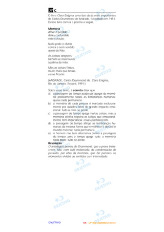 OOOOBBBBJJJJEEEETTTTIIIIVVVVOOOO
c
O livro Claro Enigma, uma das obras mais importantes
de Carlos Drummond de Andrade, foi editado em 1951.
Desse livro consta o poema a seguir.
Memória
Amar o perdido
deixa confundido
este coração.
Nada pode o olvido
contra o sem sentido
apelo do Não.
As coisas tangíveis
tornam-se insensíveis
à palma da mão.
Mas as coisas findas,
muito mais que lindas,
essas ficarão.
(ANDRADE, Carlos Drummond de. Claro Enigma,
Rio de Janeiro: Record, 1991.)
Sobre esse texto, é correto dizer que
a) a passagem do tempo acaba por apagar da memó-
ria praticamente todas as lembranças humanas;
quase nada permanece.
b) a memória de cada pessoa é marcada exclusiva-
mente por aqueles fatos de grande impacto emo-
cional; tudo o mais se perde.
c) a passagem do tempo apaga muitas coisas, mas a
memória afetiva registra as coisas que emocional-
mente têm importância; essas permanecem.
d) a passagem do tempo atinge as lembranças hu-
manas da mesma forma que envelhece e destrói o
mundo material; nada permanece.
e) o homem não tem alternativa contra a passagem
do tempo, pois o tempo apaga tudo; a memória
nada pode; tudo se perde.
Resolução
O antológico poema de Drummond, que a prova trans-
creve, fala, com sutil melancolia, da condensação do
passado, por obra da memória, que faz perenes os
momentos vividos ou sentidos com intensidade.
39
IIIITTTTAAAA ---- ((((2222ºººº ddddiiiiaaaa)))) DDDDeeeezzzzeeeemmmmbbbbrrrroooo////2222000000004444
 