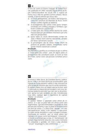 OOOOBBBBJJJJEEEETTTTIIIIVVVVOOOO
c
O livro de contos A Guerra Conjugal, de Dalton Trevi-
san, publicado em 1969, reatualiza alguns temas da fic-
ção realista-naturalista do século XIX, e registra de
forma crua a vida nos grandes centros urbanos. Nesse
sentido, é correto afirmar que nessa obra
a) os casais protagonistas, da média e alta burguesia,
como nos romances de Machado de Assis, vivem
sempre conflitos ligados ao adultério.
b) os protagonistas dos contos estão quase sempre
envolvidos em conflitos conjugais e familiares, que
levam à violência e à perversão.
c) a maior parte dos contos retrata dramas de casais
massacrados por um cotidiano miserável e por uma
vida sem perspectivas.
d) quase todos os casais (denominados sempre de
João e Maria) vivem dramas naturalistas, gerados
por taras e perversões sexuais.
e) as personagens são de classe média; vivem na
periferia de grandes cidades, mergulhadas numa
grande miséria existencial e cultural.
Resolução
Na alternativa c, justifica-se a restrição do que se afirma
à “maior parte dos contos”, pois em alguns deles os
protagonistas não constituem casais: às vezes se trata
de irmãos, outras vezes são pessoas estranhas uma à
outra.
O romance Vidas Secas, de Graciliano Ramos, publica-
do em 1938, é um marco da ficção social brasileira, pois
registra de forma bastante realista a vida miserável de
uma família de retirantes que vive no sertão nordestino.
A cachorra Baleia tem um papel especial no livro, pois
é sobretudo na relação dos personagens com esse ani-
mal que podemos perceber que elas não se desumani-
zam, apesar de suas condições de vida. Considerando
essa idéia, explique qual a importância do capítulo
“Baleia” no romance.
Resolução
O capítulo “Baleia” é apontado como clímax do ro-
mance, se é que se pode falar em clímax numa obra
fragmentária, cuja descontinuidade é projeção da visão
precária dos retirantes e que se pode ler também como
um livro de contos. É a única cena “datada”, em rela-
ção à qual há um “antes” e um “depois”; é a que envol-
ve maior tensão dramática e a que consagra a antropo-
morfização da cachorra, que se deixa abater por
Fabiano e se recusa, como num bloqueio “emocional”,
a morder o sertanejo que a criou. A “humanização” do
animal, magistralmente descrita, cria o único momento
de compaixão e gratidão, em meio a uma absoluta
“secura” da paisagem e dos sentimentos.
41
40
IIIITTTTAAAA ---- ((((2222ºººº ddddiiiiaaaa)))) DDDDeeeezzzzeeeemmmmbbbbrrrroooo////2222000000004444
 