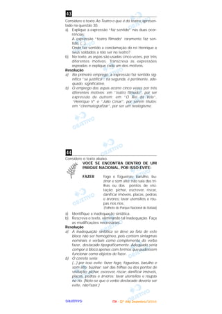 OOOOBBBBJJJJEEEETTTTIIIIVVVVOOOO
Considere o texto Ao Teatro o que é do teatro, apresen-
tado na questão 30.
a) Explique a expressão “faz sentido” nas duas ocor-
rências:
A expressão “teatro filmado” raramente faz sen-
tido, (...)
Onde faz sentido a conclamação do rei Henrique a
seus soldados a não ser no teatro?
b) No texto, as aspas são usadas cinco vezes, por três
diferentes motivos. Transcreva as expressões
aspeadas e explique cada um dos motivos.
Resolução
a) No primeiro emprego, a expressão faz sentido sig-
nifica “se justifica”; na segunda, é pertinente, ade-
quado, significativo.
b) O emprego das aspas ocorre cinco vezes por três
diferentes motivos: em “teatro filmado”, por ser
expressão de outrem; em “O Rei da Vela”,
“Henrique V” e “Júlio César”, por serem títulos;
em “cinematografizar”, por ser um neologismo.
Considere o texto abaixo.
VOCÊ SE ENCONTRA DENTRO DE UM
PARQUE NACIONAL, POR ISSO EVITE:
FAZER fogo e fogueiras; barulho, bu-
zinar e som alto; não saia das tri-
lhas ou dos pontos de visi-
tação; pichar, escrever, riscar,
danificar imóveis, placas, pedras
e árvores; lavar utensílios e rou-
pas nos rios.
(Folheto do Parque Nacional de Itatiaia)
a) Identifique a inadequação sintática.
b) Rescreva o texto, eliminando tal inadequação. Faça
as modificações necessárias.
Resolução
a) A inadequação sintática se deve ao fato de este
bloco não ser homogêneo, pois contém sintagmas
nominais e verbais como complemento do verbo
fazer, destacado tipograficamente. Adequado seria
compor o bloco apenas com termos que pudessem
funcionar como objetos de fazer.
b) O correto seria:
(...) por isso evite: fazer fogo, fogueiras, barulho e
som alto; buzinar; sair das trilhas ou dos pontos de
visitação; pichar, escrever, riscar; danificar imóveis,
placas, pedras e árvores; lavar utensílios e roupas
no rio. (Note-se que o verbo destacado deveria ser
evite, não fazer.)
44
43
IIIITTTTAAAA ---- ((((2222ºººº ddddiiiiaaaa)))) DDDDeeeezzzzeeeemmmmbbbbrrrroooo////2222000000004444
 