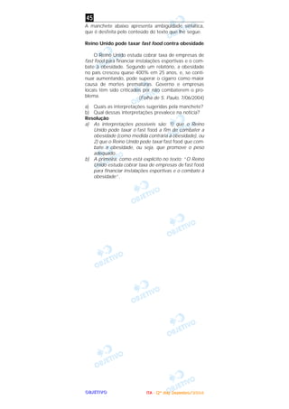 OOOOBBBBJJJJEEEETTTTIIIIVVVVOOOO
A manchete abaixo apresenta ambigüidade sintática,
que é desfeita pelo conteúdo do texto que lhe segue.
Reino Unido pode taxar fast food contra obesidade
O Reino Unido estuda cobrar taxa de empresas de
fast food para financiar instalações esportivas e o com-
bate à obesidade. Segundo um relatório, a obesidade
no país cresceu quase 400% em 25 anos, e, se conti-
nuar aumentando, pode superar o cigarro como maior
causa de mortes prematuras. Governo e empresas
locais têm sido criticados por não combaterem o pro-
blema. (Folha de S. Paulo, 7/06/2004)
a) Quais as interpretações sugeridas pela manchete?
b) Qual dessas interpretações prevalece na notícia?
Resolução
a) As interpretações possíveis são: 1) que o Reino
Unido pode taxar o fast food a fim de combater a
obesidade (como medida contrária à obesidade), ou
2) que o Reino Unido pode taxar fast food que com-
bate a obesidade, ou seja, que promove o peso
adequado.
b) A primeira, como está explícito no texto: “O Reino
Unido estuda cobrar taxa de empresas de fast food
para financiar instalações esportivas e o combate à
obesidade”.
45
IIIITTTTAAAA ---- ((((2222ºººº ddddiiiiaaaa)))) DDDDeeeezzzzeeeemmmmbbbbrrrroooo////2222000000004444
 