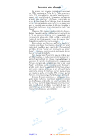 OOOOBBBBJJJJEEEETTTTIIIIVVVVOOOO
Comentário sobre a Redação
De acordo com pesquisa realizada em novembro
de 1986, publicada na Folha de S. Paulo no mesmo
mês, 49% dos habitantes da capital paulista concor-
davam com a existência de “ocupações profissionais
próprias para mulheres”. Profissões relacionadas às
áreas de Assistência Social e Ensino foram destacadas
como mais apropriadas para mulheres, ao passo que
para o exercício das carreiras de Direito, Medicina e
Engenharia os homens foram citados como mais “con-
fiáveis”.
Março de 2004: tabela retirada do Boletim Dieese –
Edição Especial registra, no Brasil, um crescimento de
3,1% da presença feminina entre a população eco-
nomicamente ativa entre 1992 e 2002, e uma dimi-
nuição de idêntica proporção no que diz respeito à par-
ticipação masculina no mesmo período.
Esses dados, contidos em gráficos e tabela for-
necidos pela Banca Examinadora, deveriam ser anali-
sados pelo candidato, que, a partir das informações ali
contidas, deveria “extrair um tema para sua disser-
tação” – no caso, o crescimento da participação da mu-
lher no mercado de trabalho.
Para explicar esse fenômeno, caberia lembrar que,
até 20 anos atrás, as mulheres eram vítimas de um pre-
conceito generalizado em relação à sua aptidão para o
exercício de funções tradicionalmente ocupadas por
homens, sempre sob a alegação de tratar-se do “sexo
frágil”, tanto física como emocionalmente. Seria apro-
priado, assim, louvar a capacidade feminina de romper
com esse estigma, ainda que a um alto custo (uma
expressiva parcela de mulheres cumpre dupla jornada
de trabalho e ganha, em média, 20% a menos que os
homens, mesmo desempenhando funções idênticas).
Embora devesse reconhecer as conquistas alcan-
çadas pelas mulheres, o candidato poderia mencionar
os desafios que ainda estão por serem vencidos; den-
tre outros, o aumento da participação feminina em car-
gos executivos de prestígio, a exemplo do que vem
ocorrendo nas universidades, que contam hoje com
mais universitárias que universitários.
IIIITTTTAAAA ---- ((((2222ºººº ddddiiiiaaaa)))) DDDDeeeezzzzeeeemmmmbbbbrrrroooo////2222000000004444
 